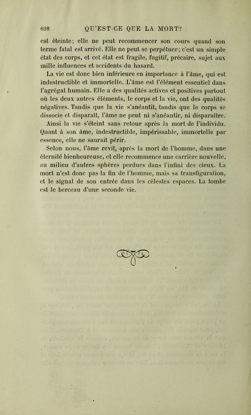 est éteinte; elle ne peut recommencer son cours quand son terme fatal est arrivé. Elle ne peut se perpétuer; c’est un simple état des corps, et cet état est fragile, fugitif, précaire, sujet aux mille influences et accidents du hasard. La vie est donc bien inférieure en importance à l’âme, qui est indestructible et immortelle. L’âme est l’élément essentiel dans l’agrégat humain. Elle a des qualités actives et positives partout où les deux autres éléments, le corps et la vie, ont des qualités négatives. Tandis que la vie s’anéantit, tandis que le corps se dissocie et disparaît, l’âme ne peut ni s’anéantir, ni disparaître. Ainsi la vie s’éteint sans retour après la mort de l’individu. Quant à son âme, indestructible, impérissable, immortelle par essence, elle ne saurait périr. Selon nous, l’âme revit, après la mort de l’homme, dans une éternité bienheureuse, et elle recommence une carrière nouvelle, au milieu d’autres sphères perdues dans l’infini des cieux. La mort n’est donc pas la fin de l’homme, mais sa transfiguration, et le signal de son entrée dans les célestes espaces. La tombe est le berceau d’une seconde vie.