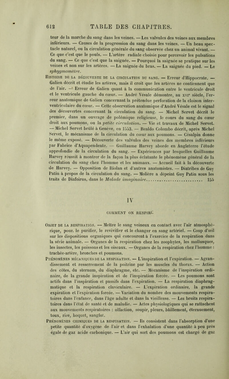 teur de la marche du sang dans les veines. — Les valvules des veines aux membres inférieurs. — Causes de la progression du sang dans les veines. — Un beau spec- tacle naturel; ou la circulation générale du sang observée chez un animal vivant. — Ce que c’est que le pouls. — L’artère radiale choisie pour percevoir les pulsations du sang. — Ce que c’est que la saignée. — Pourquoi la saignée se pratique sur les veines et non sur les artères. — La saignée du bras. — La saignée du pied. — Le sphygmomètre. Histoire de la découverte de la circulation du sang. — Erreur d’Hippocrate. — Galien décrit et étudie les artères, mais il croit que les artères ne contiennent que de l’air. — Erreur de Galien quant à la communication entre le ventricule droit et le ventricule gauche du cœur. — André Vésale démontre, au xvie siècle, l’er- reur anatomique de Galien concernant la prétendue perforation de la cloison inter- ventriculaire du cœur. — Cette observation anatomique d’André Vésale est le signal des découvertes concernant la circulation du sang. — Michel Servet décrit le premier, dans un ouvrage de polémique religieuse, le cours du sang du cœur droit aux poumons, ou la petite circulation. — Vie et travaux de Michel Servet. — Michel Servet brûlé à Genève, en 1553. — Realdo Colombo décrit, après Michel Servet, le mécanisme de la circulation du cœur aux poumons. — Césalpin donne le même exposé. — Découverte des valvules des veines des membres inférieurs par Fabrice d’Aquapendente. — Guillaume Harvey aborde en Angleterre l’étude approfondie de la circulation du sang. — Expériences par lesquelles Guillaume Harvey réussit à montrer de la façon la plus éclatante le phénomène général de la circulation du sang chez l’homme et les animaux. — Accueil fait à la découverte de Harvey. — Opposition de Riolan et d’autres anatomistes. — Diatribes de Guy Patin à propos de la circulation du sang. — Molière a dépeint Guy Patin sous les traits de Diafoirus, dans le Malade imaginaire 155 IV COMMENT ON RESPIRÉ Objet de la respiration. — Mettre le sang veineux en contact avec l’air atmosphé- rique, pour, le purifier, le revivifier et le changer en sang artériel. — Coup d’œil sur les dispositions organiques qui concourent à l’exercice de la respiration dans la série animale. — Organes de la respiration chez les zoophytes, les mollusques, les insectes, les poissons et les oiseaux. — Organes de la respiration chez l’homme : trachée-artère, bronches et poumons. Phénomènes mécaniques de la respiration. — L’inspiration et l’expiration. — Agran- dissement et resserrement de la poitrine par les muscles du thorax. — Action des côtes, du sternum, du diaphragme, etc. — Mécanisme de l’inspiration ordi- naire, de la grande inspiration et de l’inspiration forcée. — Les poumons sont actifs dans l’inspiration et passifs dans l’expiration. — La respiration diaphrag- matique et la respiration claviculaire. — L’expiration ordinaire, la grande expiration et l’expiration forcée. — Variation du nombre des mouvements respira- toires dans l’enfance, dans l’âge adulte et dans la vieillesse. — Les bruits respira- toires dans l'état de santé et de maladie. — Actes physiologiques qui se rattachent aux mouvements respiratoires : olfaction, soupir, pleurs, bâillement, éternuement, toux, rire, hoquet, sanglot. Phénomènes chimiques de la respiration. — Ils consistent dans l’absorption d’une petite quantité d’oxygène de l’air et dans l’exhalation d’une quantité à peu près égale de gaz acide carbonique. — L’air qui sort des poumons est chargé de gaz