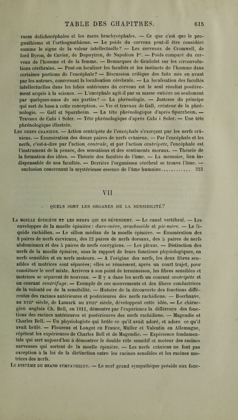 races dolichocéphales et les races brachycéphales. — Ce que c'est que le pro- gnathisme et l’orthognathisme. — Le poids du cerveau peut-il être considéré comme le signe de la valeur intellectuelle? — Les cerveaux de Cromwell, de lord Byron, de Cuvier, de Dupuytren, de Napoléon Ier. — Poids comparé du cer- veau de l’homme et de la femme. — Remarques de Gratiolet sur les circonvolu- tions cérébrales. — Peut-on localiser les facultés et les instincts de l’homme dans certaines portions de l’encéphale? — Discussion critique des faits mis en avant par les auteurs, concernant la localisation cérébrale. — La localisation des facultés intellectuelles dans les lobes antérieurs du cerveau est le seul résultat positive- ment acquis à la science. — L’encéphale agit-il par sa masse entière ou seulement par quelques-unes de ses parties? — La phrénologie. — Justesse du principe qui sert de base à cette conception. — Vie et travaux de Gall, créateur de la phré- nologie. — Gall et Spurzheim. — La tête phrénologique d'après Spurzheim. — Travaux de Cubi i Soler. — Tête phrénologique d’après Cubi i Soler. — Une tète phrénologique illustrée. Les nerfs crâniens. — Action centripète de l’encéphale s’exerçant par les nerfs crâ- niens. — Énumération des douze paires de nerfs crâniens. — Par l’encéphale et les nerfs, c’est-à-dire par l’action.centrale, et par l’action centripète, l’encéphale est l’instrument de la pensée, des sensations et des sentiments moraux. — Théorie de la formation des idées. — Théorie des facultés de l’âme. — La mémoire, lien in- dispensable de nos facultés. — Derrière l’organisme cérébral se trouve l’âme. — onclusion concernant la mystérieuse essence de l’âme humaine 323 VII QUELS SONT LES ORGANES DE LA SENSIBILITÉ? La moelle épinière et les nerfs qui en dépendent. — Le canal vertébral. — Les enveloppes de la moelle épinière : dure-mère, arachnoïde et pie-mère. — Le li- quide rachidien. — Le sillon médian de la moelle épinière. — Énumération des 8 paires de nerfs cervicaux, des 12 paires de nerfs dorsaux, des 5 paires de nerfs abdominaux et des 5 paires de nerfs coccygiens. — Les plexus. — Distinction des nerfs de la moelle épinière, sous le rapport de leurs fonctions physiologiques, en nerfs sensibles et en nerfs moteurs. — A l’origine des nerfs, les deux fibres sen- sibles et motrices sont séparées; elles se réunissent, après un court trajet, pour constituer le nerf mixte. Arrivées à son point de terminaison, les fibres sensibles et motrices se séparent de nouveau. — Il y a dans les nerfs un courant centripète et un courant centrifuge. — Exemple de ces mouvements et des fibres conductrices de la volonté ou de la sensibilité. — Histoire de la découverte des fonctions diffé- rentes des racines antérieures et postérieures des nerfs rachidiens. — Boerhaave, au xvii6 siècle, de Lamark au xvme siècle, développent cette idée. — Le chirur- gien anglais Ch. Bell, en 1811, démontre par l’expcrience la différence des fonc- tions des racines antérieures et postérieures des nerfs rachidiens. — Magendie et Charles Bell. — Un physiologiste qui brûle ce qu’il avait adoré, et adore ce qu’il avait brûlé. — Flourens et Longet en France, Müller et Valentin en Allemagne, répètent les expériences de Charles Bell et de Magendie. — Expérience fondamen- tale qui sert aujourd’hui à démontrer le double rôle sensitif et moteur des racines nerveuses qui sortent de la moelle épinière. — Les nerfs crâniens ne font pas exception à la loi de la distinction entre les racines sensibles et les racines mo- trices des nerfs. Le système du grand sympathique. — Le nerf grand sympathique préside aux fonc-