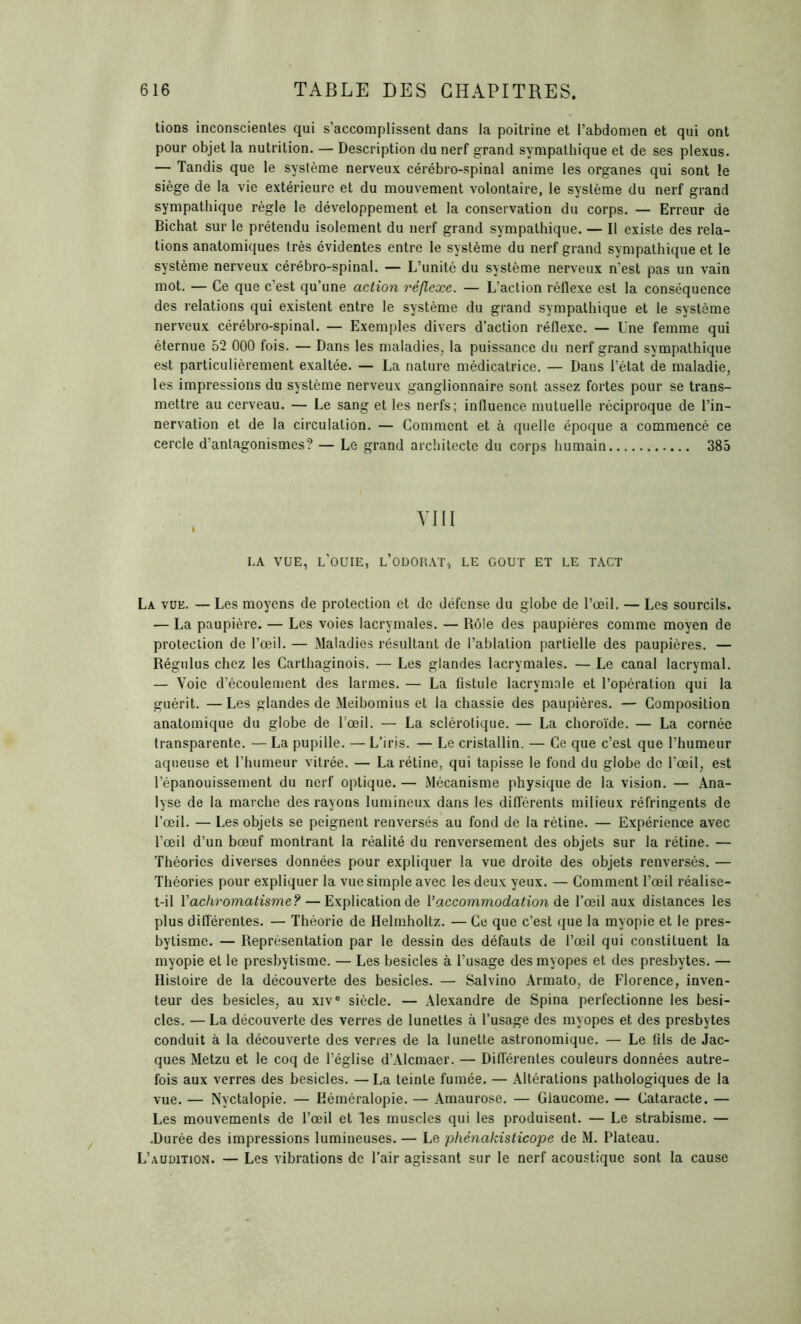 tions inconscientes qui s’accomplissent dans la poitrine et l’abdomen et qui ont pour objet la nutrition. — Description du nerf grand sympathique et de ses plexus. — Tandis que le système nerveux cérébro-spinal anime les organes qui sont le siège de la vie extérieure et du mouvement volontaire, le système du nerf grand sympathique règle le développement et la conservation du corps. — Erreur de Bichat sur le prétendu isolement du nerf grand sympathique. — Il existe des rela- tions anatomiques très évidentes entre le système du nerf grand sympathique et le système nerveux cérébro-spinal. — L’unité du système nerveux n’est pas un vain mot. — Ce que c’est qu’une action réflexe. — L’action réflexe est la conséquence des relations qui existent entre le système du grand sympathique et le système nerveux cérébro-spinal. — Exemples divers d’action réflexe. — Une femme qui éternue 52 000 fois. — Dans les maladies, la puissance du nerf grand sympathique est particulièrement exaltée. — La nature médicatrice. — Dans l’état de maladie, les impressions du système nerveux ganglionnaire sont assez fortes pour se trans- mettre au cerveau. — Le sang et les nerfs; influence mutuelle réciproque de l’in- nervation et de la circulation. — Comment et à quelle époque a commencé ce cercle d’antagonismes? — Le grand architecte du corps humain 385 VIII LA VUE, L’OUIE, L’ODORAT, LE GOUT ET LE TACT La vue. — Les moyens de protection et de défense du globe de l’œil. — Les sourcils. — La paupière. — Les voies lacrymales. — Rôle des paupières comme moyen de protection de l’œil. — Maladies résultant de l’ablation partielle des paupières. — Régulus chez les Carthaginois. — Les glandes lacrymales. — Le canal lacrymal. — Voie d’écoulement des larmes. — La fistule lacrymale et l’opération qui la guérit. — Les glandes de Meibomius et la chassie des paupières. — Composition anatomique du globe de l’œil. — La sclérotique. — La choroïde. — La cornée transparente. — La pupille. — L’iris. — Le cristallin. — Ce que c’est que l’humeur aqueuse et l’humeur vitrée. — La rétine, qui tapisse le fond du globe de l’œil, est l’épanouissement du nerf optique. — Mécanisme physique de la vision. — Ana- lyse de la marche des rayons lumineux dans les différents milieux réfringents de l’œil. — Les objets se peignent renversés au fond de la rétine. — Expérience avec l’œil d’un bœuf montrant la réalité du renversement des objets sur la rétine. — Théories diverses données pour expliquer la vue droite des objets renversés. — Théories pour expliquer la vue simple avec les deux yeux. — Comment l’œil réalise- t-il Y achromatisme? — Explication de Y accommodation de l’œil aux distances les plus différentes. — Théorie de Helmholtz. — Ce que c’est que la myopie et le pres- bytisme. — Représentation par le dessin des défauts de l’œil qui constituent la myopie et le presbytisme. — Les besicles à l’usage des myopes et des presbytes. — Histoire de la découverte des besicles. — Salvino Armato, de Florence, inven- teur des besicles, au xive siècle. — Alexandre de Spina perfectionne les besi- cles. — La découverte des verres de lunettes à l’usage des myopes et des presbytes conduit à la découverte des verres de la lunette astronomique. — Le fils de Jac- ques Metzu et le coq de l’église d’Alcmaer. — Différentes couleurs données autre- fois aux verres des besicles. — La teinte fumée. — Altérations pathologiques de la vue. — Nyctalopie. — Héméralopie. — Amaurose. — Glaucome. — Cataracte. — Les mouvements de l’œil et les muscles qui les produisent. — Le strabisme. — .Durée des impressions lumineuses. — Le phénakisticope de M. Plateau. L’audition. — Les vibrations de l’air agissant sur le nerf acoustique sont la cause