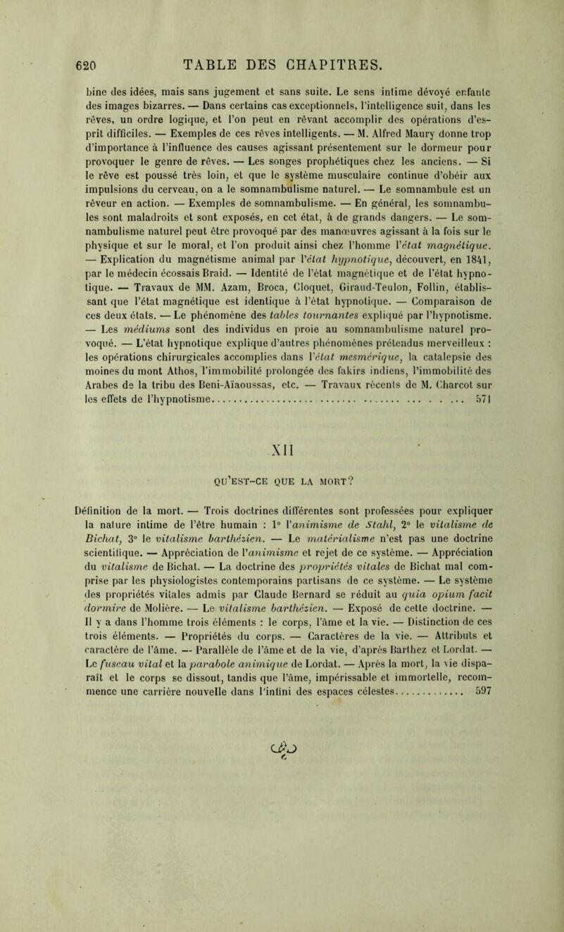 bine des idées, mais sans jugement et sans suite. Le sens intime dévoyé enfante des images bizarres. — Dans certains cas exceptionnels, Tintelligence suit, dans les rêves, un ordre logique, et l’on peut en rêvant accomplir des opérations d’es- prit difficiles. — Exemples de ces rêves intelligents. — M. Alfred Maury donne trop d’importance à l’influence des causes agissant présentement sur le dormeur pour provoquer le genre de rêves. — Les songes prophétiques chez les anciens. — Si le rêve est poussé très loin, et que le système musculaire continue d’obéir aux impulsions du cerveau, on a le somnambulisme naturel. — Le somnambule est un rêveur en action. — Exemples de somnambulisme. — En général, les somnambu- les sont maladroits et sont exposés, en cet état, à de grands dangers. — Le som- nambulisme naturel peut être provoqué par des manœuvres agissant à la fois sur le physique et sur le moral, et l’on produit ainsi chez l’homme Y état magnétique. — Explication du magnétisme animal par Yélat hypnotique, découvert, en 1841, par le médecin écossais Braid. — Identité de l’état magnétique et de l’état hypno- tique. — Travaux de MM. Azam, Broca, Gloquet, Giraud-Teulon, Follin, établis- sant que l’état magnétique est identique à l’état hypnotique. — Comparaison de ces deux états. — Le phénomène des tables tournantes expliqué par l’hypnotisme. — Les médiums sont des individus en proie au somnambulisme naturel pro- voqué. — L’état hypnotique explique d’autres phénomènes prétendus merveilleux : les opérations chirurgicales accomplies dans Yétat mesmérique, la catalepsie des moines du mont Athos, l’immobilité prolongée des fakirs indiens, l’immobilité des Arabes de la tribu des Beni-Aïaoussas, etc. — Travaux récents de M. Charcot sur les effets de l’hypnotisme 571 XII qu’est-ce que la mort? Définition de la mort. — Trois doctrines différentes sont professées pour expliquer la nature intime de l’être humain : 1° Yanimisme de Stahl, 2° le vitalisme de Bichat, 3° le vitalisme barthèzien. — Le matérialisme n’est pas une doctrine scientifique. — Appréciation de Yanimisme et rejet de ce système. — Appréciation du vitalisme de Bichat. — La doctrine des propriétés vitales de Bichat mal com- prise par les physiologistes contemporains partisans de ce système. — Le système des propriétés vitales admis par Claude Bernard se réduit au quia opium facit dormire de Molière. — Le vitalisme barthèzien. — Exposé de cette doctrine. — Il y a dans l’homme trois éléments : le corps, l’âme et la vie. — Distinction de ces trois éléments. — Propriétés du corps. — Caractères de la vie. — Attributs et caractère de l’âme. — Parallèle de l’âme et de la vie, d’après Barthez et Lordat. — Le fuseau vital et la parabole animique de Lordat. — Après la mort, la vie dispa- raît et le corps se dissout, tandis que l’âme, impérissable et immortelle, recom- mence une carrière nouvelle dans l'infini des espaces célestes 597