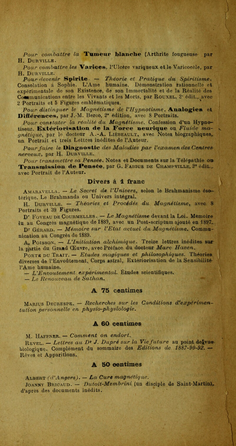 Pour combattre la Tumeur blanche (Arthrite fougueuse par H. Durville. Pour combattre les Varices, l’Ulcère variqueux et le Varicoeèle, par H. Durville.1 Pour devenir Spirite — Théorie et Pratique du Spiritisme. Consolation à Sophie. L’Ame humaine. Démonstration rationnelle et expérimentale de son Existence, de son Immortalité et de la Réalité des Communications entre les Vivants et les Morts, par Rouxel, 2* édit., avec- 2 Portraits et 5 Figures emblématiques. Pour distinguer le Magnétisme de l’Hypnotisme„ Analogies et Différences, par J.-M. Berco, 2e édition, avec 8 Portraits. Pour constater la réalité du Magnétisme. Confession d’un Hypno- tiseur. Extériorisation de la Force neurique ou Fluide ma- gnétique, par le docteur A.-A. Lièbeault, avec Notes biographiques,, un Portrait et treis Lettres inédites de l’Auteur. Pour faire le Diagnostic des Maladies par l’examen des Centres nerveux, par H. Durville. ' Pour transmettre sa Pensée. Notes et Documents sur la Télépathie ou Transmission de Pensée, par G. Fabius de Champville, 2* édit.,, avec Portrait de l’Auteur. Divers à 1 franc Amaravella. — Le Secret de l’Univers, selon le Brahmanisme éso- térique. Le Brahmanda ou Univers intégral. H. Durville. — Théories et Procédés du Magnétisme, avec 8; Portraits et 39 Figures. Dr Foveau de Courmelles. — Le Magnétisme devant la Loi. Mémoire lu au Congrès magnétique de 1889, avec un Post-scriptum ajouté en 1897.. Dr Gérard. — Mémoire sur l’Etat actuel du Magnétisme. Commu- nication au Congrès de 1889. A. Poisson. — L’Initiation alchimique. Treize lettres inédites sur la partie du Graud Œuvre, avec Préface du docteur Marc Haven. Porte du Trait. — Etudes magiques et philosophiques. Théories diverses de l’Envoûtement, Corps astral, Extériorisation de la Sensibilité- l’Ame humaine. — L’Envoûtement expérimental. Études scientifiques. — Le Renouveau de Sathan. A 75 centimes Marius Decrespe. — Recherches sur les Conditions d’expérimen- tation personnelle en physio-phÿsîologie. A 60 centimes M. Haffner. — Comment on endort. Revel. — Lettres au D* J. Dupré sur la Vie future au point de^vue- biologique. Complément du sommaire des Editions de 1887-90-92. — Rêves et Apparitions. A 50 centimes Albert (d’Angers). — La Cure magnétique. Joanny Bricaud. — Dutoit-Membrini (un disciple de Saint-Martin),, d’après des documents inédits.