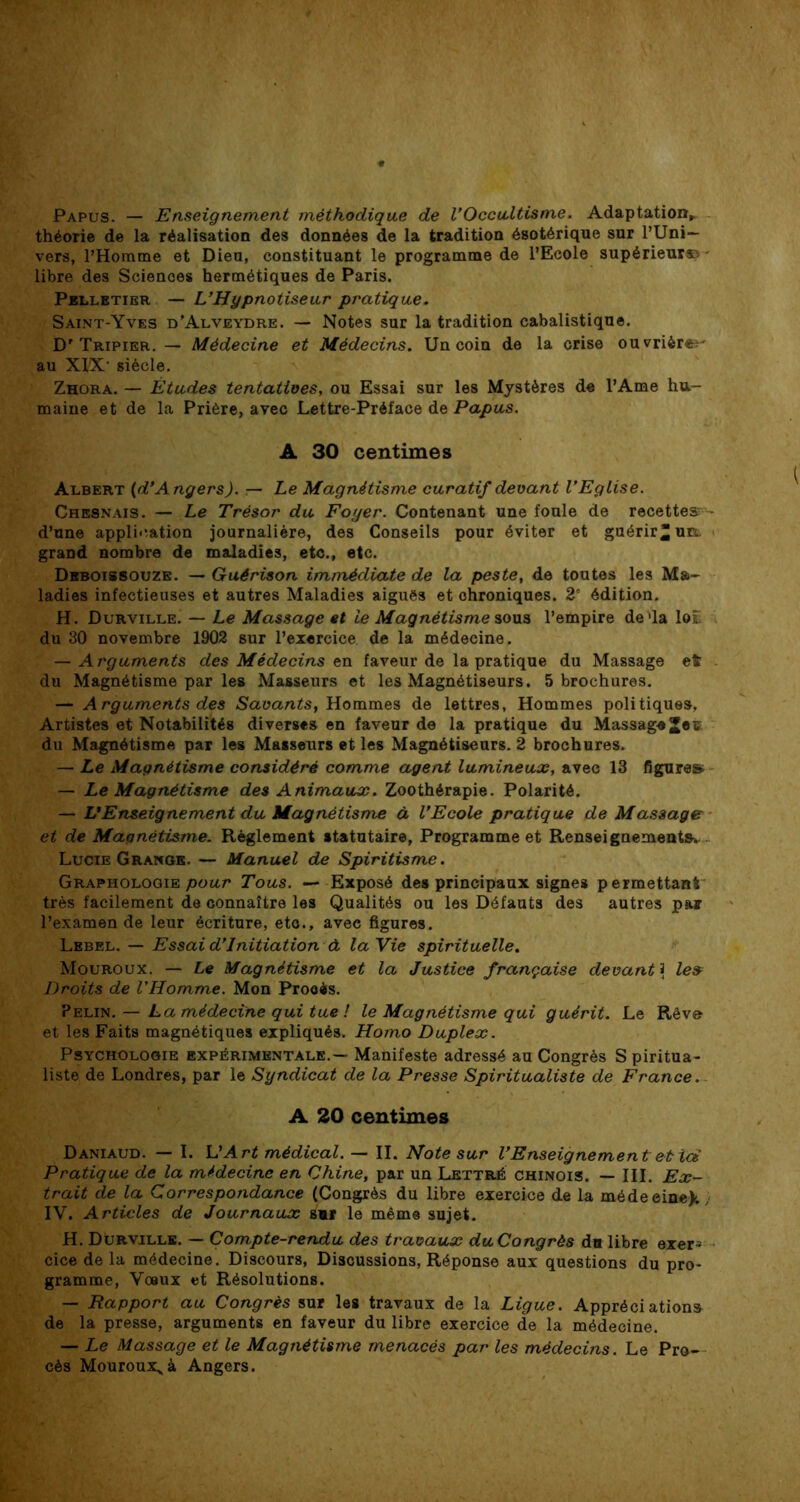 Papus. — Enseignement méthodique de l’Occultisme. Adaptation, théorie de la réalisation des données de la tradition ésotérique sur l’Uni- vers, l’Homme et Dieu, constituant le programme de l’Ecole supérieure - libre des Scienoes hermétiques de Paris. Pelletier — L’Hypnotiseur pratique. Saint-Yves d’Alveydre. — Notes sur la tradition cabalistique. D'Tripier. — Médecine et Médecins. Un coin de la crise ouvrières au XIX- siècle. Zhora. — Études tentatives, ou Essai sur les Mystères de l’Ame hu- maine et de la Prière, avec Lettre-Préface de Papus. A 30 centimes Albert (d’Angers). — Le Magnétisme curatif devant l’Eglise. Chesnais. — Le Trésor du Foyer. Contenant une foule de recettes d’une application journalière, des Conseils pour éviter et guérir “un. grand nombre de maladies, etc., etc. Deboissouze. — Guérison immédiate de la peste, de toutes les Ma- ladies infectieuses et autres Maladies aiguës et chroniques. 2' édition. H. Durville. — Le Massage et ie Magnétisme sous l’empire de'la lot du 30 novembre 1902 sur l’exercice de la médecine. — Arguments des Médecins en faveur de la pratique du Massage et du Magnétisme par les Masseurs et les Magnétiseurs. 5 brochures. — Arguments des Savants, Hommes de lettres, Hommes politiques, Artistes et Notabilités diverses en faveur de la pratique du MassageJeç. du Magnétisme par les Masseurs et les Magnétiseurs. 2 brochures. — Le Magnétisme considéré comme agent lumineux, avec 13 figures — Le Magnétisme des Animaux. Zoothérapie. Polarité. — L’Enseignement du Magnétisme à l’Ecole pratique de Massage et de Magnétisme. Règlement statutaire. Programme et Renseignements. Lucie Grange. — Manuel de Spiritisme. Graphologie pour Tous. — Exposé des principaux signes permettant très facilement de connaître les Qualités ou les Défauts des autres par l’examen de leur écriture, etc., avec figures. Lebel. — Essai d’initiation à la Vie spirituelle. Mouroux. — Le Magnétisme et la Justice française devant 3 le» Droits de l’Homme. Mon Prooès. Pelin. — La médecine qui tue ! le Magnétisme qui guérit. Le Rêvo et les Faits magnétiques expliqués. Homo Duplex. Psychologie expérimentale.— Manifeste adressé au Congrès S piritua- liste de Londres, par le Syndicat de la Presse Spiritualiste de France. A 20 centimes Daniaud. — I. L’Art médical. — II. Note sur l’Enseignement et id Pratique de la médecine en Chine, par un Lettré chinois. — III. Ex- trait de la Correspondance (Congrès du libre exercice de la médeeine); ) IV. Articles de Journaux smr le même sujet. H. Durville. — Compte-rendu des travaux duCongrès du libre exer- cice de la médecine. Discours, Discussions, Réponse aux questions du pro- gramme, Vœux et Résolutions. — Rapport au Congrès sur les travaux de la Ligue. Appréciation» de la presse, arguments en faveur du libre exercice de la médecine. — Le Massage et le Magnétisme menacés par les médecins. Le Pro- cès Mouroux^à Angers.