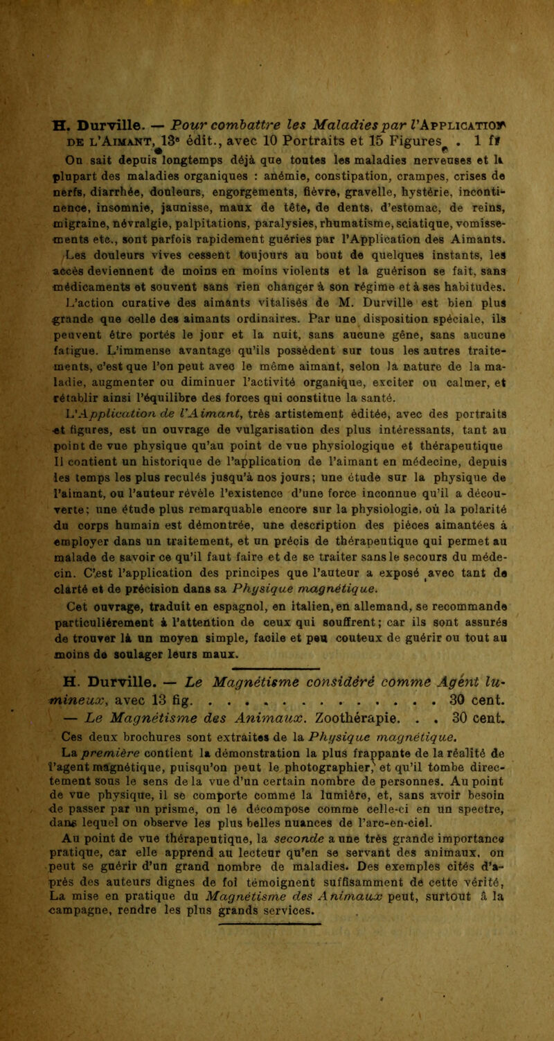 H. Durville. — Pour combattre les Maladies par l\Applica-Ttoit de l’Aimant, 13® édit., avec 10 Portraits et 15 Figures^ . 1 fï On sait depuis longtemps déjà que tontes les maladies nerveuses et U plupart des maladies organiques : anémie, constipation, crampes, crises de nerfs, diarrhée, douleurs, engorgements, fièvre, gravelle, hystérie, inconti- nence, insomnie, jaunisse, maux de tête, de dents, d’estomac, de reins, migraine, névralgie, palpitations, paralysies, rhumatisme, sciatique, vomisse- ments etc., sont parfois rapidement guéries par l’Application des Aimants. Les douleurs vives cessent toujours au bout de quelques instants, les accès deviennent de moins en moins violents et la guérison se fait, sans médicaments et souvent sans rien changer à son régime et à ses habitudes. L’action curative des aimants vitalisés de M. Durville est bien plus grande que celle des aimants ordinaires. Par une disposition spéciale, ils peuvent être portés le jour et la nuit, sans aucune gêne, sans aucune fatigue. L’immense avantage qu’ils possèdent sur tous les autres traite- ments, c’est que l’on peut avec le même aimant, selon la nature de la ma- ladie, augmenter ou diminuer l’activité organique, exciter ou calmer, et rétablir ainsi l’équilibre des forces qui constitue la santé. L’Application de VAimant, très artistement éditée, avec des portraits ■et figures, est un ouvrage de vulgarisation des plus intéressants, tant au point de vue physique qu’au point de vue physiologique et thérapeutique Il contient un historique de l’application de l’aimant en médecine, depuis les temps les plus reculés jusqu’à nos jours; une étude sur la physique de l’aimant, ou l’auteur révèle l’existence d’une force inconnue qu’il a décou- verte; une étude plus remarquable encore sur la physiologie, où la polarité du corps humain est démontrée, une description des pièces aimantées à employer dans un traitement, et un précis de thérapeutique qui permet au malade de savoir ce qu’il faut faire et de se traiter sans le secours du méde- cin. C’est l’application des principes que l’auteur a exposé avec tant de clarté et de précision dans sa Physique magnétique. Cet ouvrage, traduit en espagnol, en italien, en allemand, se recommande particuliérement à l’attention de ceux qui souffrent ; car ils sont assurés de trouver là un moyen simple, facile et peu coûteux de guérir ou tout au moins de soulager leurs maux. H. Durville. — Le Magnétisme considéré comme Agent lu- mineux, avec 13 fig 30 cent. — Le Magnétisme des Animaux. Zoothérapie. . . 30 cent. Ces deux brochures sont extraites de la Physique magnétique. La première contient la démonstration la plus frappante de la réalité de l’agent magnétique, puisqu’on peut le photographier/ et qu’il tombe direc- tement sous le sens delà vue d’un certain nombre de personnes. Au point de vue physique, il se comporte comme la lumière, et, sans avoir besoin de passer par un prisme, on le décompose comme celle-ci en un spectre, dans lequel on observe les plus belles nuances de l’arc-en-ciel. Au point de vue thérapeutique, la seconde a une très grande importance pratique, car elle apprend au lecteur qu’en se servant des animaux, on peut se guérir d’un grand nombre de maladies. Des exemples cités d’a- près des auteurs dignes de foi témoignent suffisamment de cette vérité, La mise en pratique du Magnétisme des Animaux peut, surtout â la campagne, rendre les plus grands services.