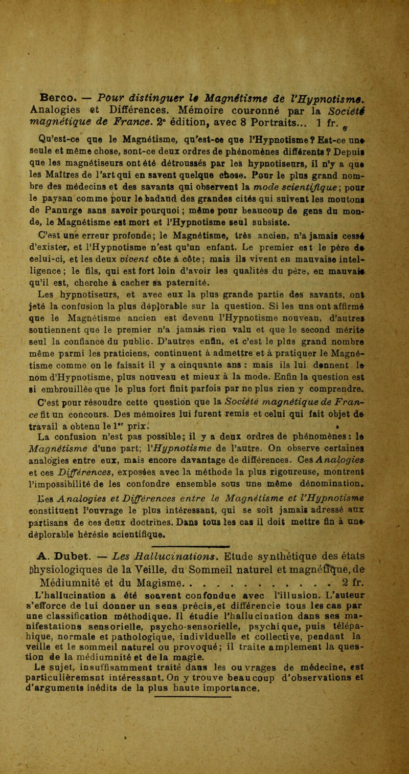 Berco. — Pour distinguer 1$ Magnétisme de l’Hypnotisme. Analogies et Différences. Mémoire couronné par la Société magnétique de France. 2° édition, avec 8 Portraits... 1 fr. Qu’est-ce que le Magnétisme, qu’est-ee que l’Hypnotisme ? Est-ce un» seule et môme chose, sont-ce deux ordres de phénomènes différents? Depuis que les magnétiseurs ont été détroussés par les hypnotiseurs, il n’y a que les Maîtres de Part qui en savent quelque chose. Pour le plus grand nom- bre des médecins et des savants qui observent la mode scientifique ; pour le paysan comme pour le badaud des grandes cités qui suivent les moutons de Panurge sans savoir pourquoi ; même pour beaucoup de gens du mon* de, le Magnétisme est mort et l’Hypnotisme seul subsiste. C’est une erreur profonde ; le Magnétisme, très ancien, n’a jamais cessé d’exister, et l’Hypnotisme n’est qu’un enfant. Le premier est le père d» eelui-ci, et les deux vivent côte à côte ; mais ils vivent en mauvaise intel- ligence ; le fils, qui est fort loin d’avoir les qualités du père, en mauvai# qu’il est, cherche & cacher sa paternité. Les hypnotiseurs, et avec eux la plus grande partie des savants, ont jeté la confusion la plus déplorable sur la question. Si les uns ont affirmé que le Magnétisme ancien est devenu l’Hypnotisme nouveau, d’autres soutiennent que le premier n’a jamais rien valu et que le second mérite seul la confiance du public. D’autres enfin, et c’est le plus grand nombre même parmi les praticiens, continuent à admettre et à pratiquer le Magné- tisme comme on le faisait il y a cinquante ans : mais ils lui dennent le nom d’Hypnotisme, plus nouveau et mieux à la mode. Enfin la question est si embrouillée que le plus fort finit parfois par no plus rien y comprendre. C’est pour résoudre cette question que la Société magnétique de Fran- ce fit un concours. Des mémoires lui furent remis et celui qui fait objet de travail a obtenu le 1 prix. » La confusion n’est pas possible ; il y a deux ordres de phénomènes : le Magnétisme d’une part; VHypnotisme de l’autre. On observe certaines analogies entre eux, mais encore davantage de différences. Ces Analogies et ces Différences, exposées avec la méthode la plus rigoureuse, montrent l’impossibilité de les confondre ensemble sous une même dénomination- lies Analogies et Différences entre le Magnétisme et l’Hypnotisme constituent l’ouvrage le plus intéressant, qui se soit jamais adressé aux partisans de ces deux doctrines. Dans tous les cas il doit mettre fin à une- déplorable hérésie scientifique. A. Dubet. — Les Hallucinations. Etude synthétique des états Dhysiologiques de la Veille, du Sommeil naturel et magnétique, de Médiumnité et du Magisme 2 fr. L’hallucination a été souvent confondue avec l’illusion. L’auteur s’efforce de lui donner un sens précisât différencie tous les cas par une classification méthodique. Il étudie l’hallucination dans ses ma- nifestations sensorielle, psycho-sensorielle, psychique, puis télépa- hique, normale et pathologique, individuelle et collective, pendant la veille et le sommeil naturel ou provoqué; il traite amplement la ques- tion de la médiumnité et de la magie. Le sujet, insuffisamment traité dans les ouvrages de médecine, est particulièremsnt intéressant. On y trouve beaucoup d’observations et d’arguments inédits de la plus haute importance.