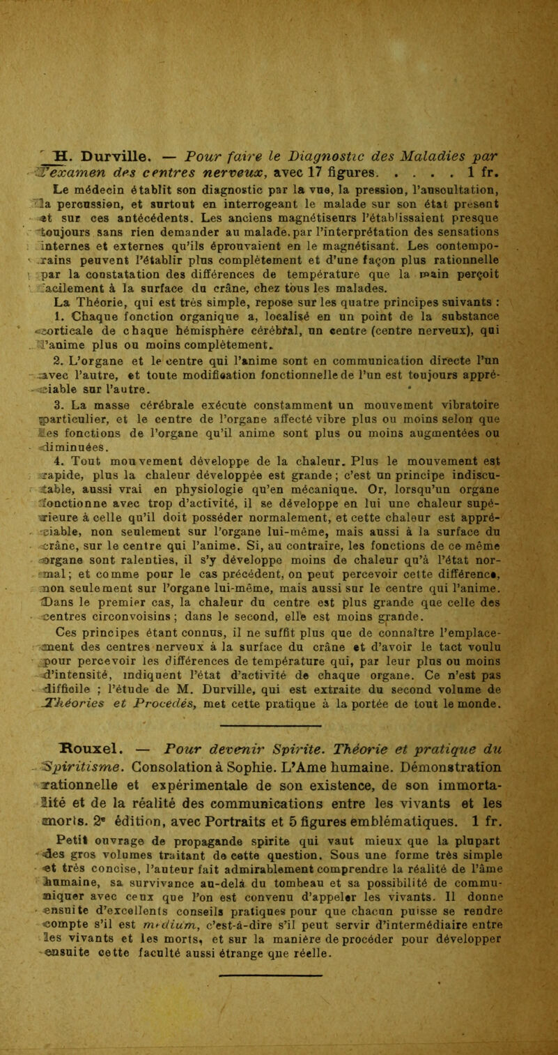 ~H. Durville. — Four faire le Diagnostic des Maladies par Texamen des centres nerveux, avec 17 figures 1 fr. Le médecin établit son diagnostic par la vue, la pression, l’ausoultation, la percussion, et surtout en interrogeant le malade sur son état présent •»t sur ces antécédents. Les anciens magnétiseurs l’établissaient presque toujours sans rien demander au malade, par l’interprétation des sensations internes et externes qu’ils éprouvaient en le magnétisant. Les contempo- rains peuvent l’établir plus complètement et d’une façon plus rationnelle par la constatation des différences de température que la main perçoit 'acilement à la surface du crâne, chez tous les malades. La Théorie, qui est très simple, repose sur les quatre principes suivants : 1. Chaque fonction organique a, localisé en un point de la substance «îsortieale de chaque hémisphère cérébfal, un centre (centre nerveux), qui . Tanime plus ou moins complètement. 2. L’organe et le centre qui l’anime sont en communication directe l’un .avec l’autre, et toute modification fonctionnelle de l’un est toujours appré- -aciable sur l’autre. 3. La masse cérébrale exécute constamment un mouvement vibratoire ^particulier, et le centre de l’organe affecté vibre plus ou moins selon que les fonctions de l’organe qu’il anime sont plus ou moins augmentées ou diminuées. 4. Tout mouvement développe de la chaleur. Plus le mouvement est rapide, plus la chaleur développée est grande ; c’est un principe indiscu- table, aussi vrai en physiologie qu’en mécanique. Or, lorsqu’un organe 'fonctionne avec trop d’activité, il se développe en lui une chaleur supé- rieure à celle qu’il doit posséder normalement, et cette chaleur est appré- ciable, non seulement sur l'organe lui-même, mais aussi à la surface du crâne, sur le centre qui l’anime. Si, au contraire, les fonctions de ce même organe sont ralenties, il s’y développe moins de chaleur qu’à l’état nor- mal; et comme pour le cas précédent, on peut percevoir cette différence, non seulement sur l’organe lui-même, mais aussi sur le centre qui l’anime. tDans le premier cas, la chaleur du centre est plus grande que celle des centres circonvoisins ; dans le second, ellé est moins gpnde. Ces principes étant connus, il ne suffit plus que de connaître l’emplace- anent des centres nerveux à la surface du crâne et d’avoir le tact voulu jpour percevoir les différences de température qui, par leur plus ou moins d’intensité, indiquent l’état d’activité de chaque organe. Ce n’est pas -difficile ; l’étude de M. Durville, qui est extraite du second volume de -Théories et Procédés, met cette pratique à la portée de tout le monde. Houxel. — Four devenir Spirite. Théorie et pratique du Spiritisme. Consolation à Sophie. L’Ame humaine. Démonstration -rationnelle et expérimentale de son existence, de son immorta- lité et de la réalité des communications entre les vivants et les znorts. 2* édition, avec Portraits et 5 figures emblématiques. 1 fr. Petit ouvrage de propagande spirite qui vaut mieux que la plupart des gros volumes traitant de cette question. Sous une forme très simple très concise, l’auteur fait admirablement comprendre la réalité de l’âme humaine, sa survivance au-delà du tombeau et sa possibilité de commu- niquer avec ceux que l’on est convenu d’appeler les vivants. Il donne • ensuite d’excellents conseils pratiques pour que chacun puisse se rendre compte s’il est médium, c’est-à-dire s’il peut servir d’intermédiaire entre les vivants et les morts, et sur la manière de procéder pour développer ensuite cette faculté aussi étrange que réelle.