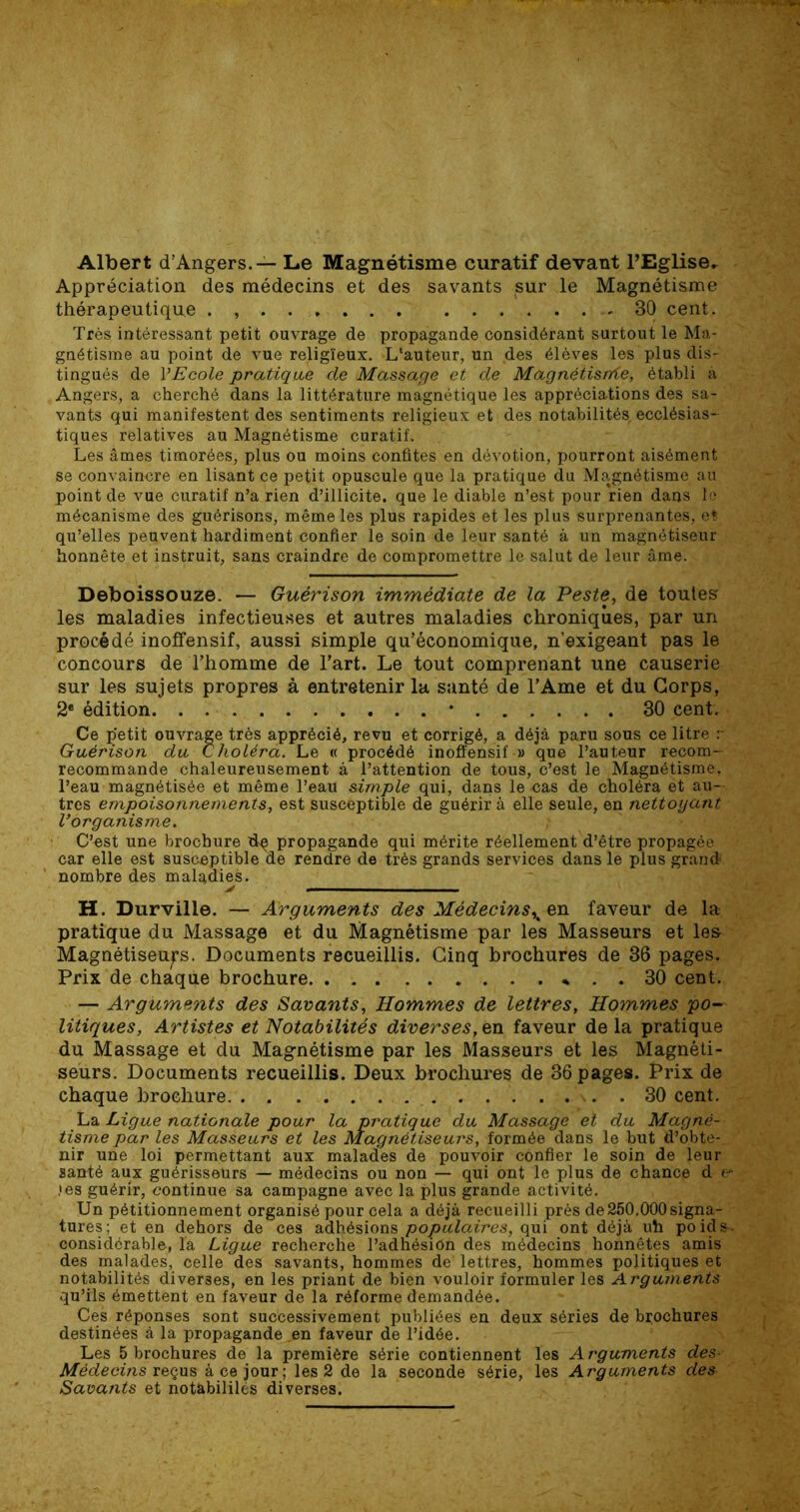 Albert d’Angers. — Le Magnétisme curatif devant l’Eglise. Appréciation des médecins et des savants sur le Magnétisme thérapeutique . - 30 cent. Très intéressant petit ouvrage de propagande considérant surtout le Ma- gnétisme au point de vue religieux. L'auteur, un ,des élèves les plus dis- tingués de l'Ecole pratique de Massage et de Magnétisrrie, établi à Angers, a cherché dans la littérature magnétique les appréciations des sa- vants qui manifestent des sentiments religieux et des notabilités ecclésias- tiques relatives au Magnétisme curatif. Les âmes timorées, plus ou moins confites en dévotion, pourront aisément se convaincre en lisant ce petit opuscule que la pratique du Magnétisme au point de vue curatif n’a rien d’illicite, que le diable n’est pour rien dans le mécanisme des guérisons, même les plus rapides et les plus surprenantes, et qu’elles peuvent hardiment confier le soin de leur santé à un magnétiseur honnête et instruit, sans craindre de compromettre le salut de leur âme. Deboissouze. — Guérison immédiate de la Peste, de toutes les maladies infectieuses et autres maladies chroniques, par un procédé inoffensif, aussi simple qu’économique, n’exigeant pas le concours de l’homme de l’art. Le tout comprenant une causerie sur les sujets propres à entretenir la santé de l’Ame et du Corps, 2® édition * 30 cent. Ce ç'etit ouvrage très apprécié, revu et corrigé, a déjà paru sous ce litre r Guérison du Choléra. Le « procédé inoflensif » que l’auteur recom- recommande chaleureusement à l’attention de tous, c’est le Magnétisme, l’eau magnétisée et même l’eau simple qui, dans le cas de choléra et au- tres empoisonnements, est susceptible de guérir à elle seule, en nettoyant Vorganisme. ; C’est une brochure dq propagande qui mérite réellement d’être propagée car elle est susceptible de rendre de très grands services dans le plus grand nombre des maladies. H. Durville. — Arguments des Médecins^ en faveur de la pratique du Massage et du Magnétisme par les Masseurs et les- Magnétiseurs. Documents recueillis. Cinq brochures de 36 pages. Prix de chaque brochure 30 cent. — Arguments des Savants, Hommes de lettres. Hommes po- litiques, Artistes et Notabilités diverses,en faveur delà pratique du Massage et du Magnétisme par les Masseurs et les Magnéti- seurs. Documents recueillis. Deux brochures de 36 pages. Prix de chaque brochure. . . 30 cent. La Ligue nationale pour la pratique du Massage et du Magné- tisme par les Masseurs et les Magnétiseurs, formée dans le but d’obte- nir une loi permettant aux malades de pouvoir confier le soin de leur santé aux guérisseurs — médecins ou non — qui ont le plus de chance d e* .‘es guérir, continue sa campagne avec la plus grande activité. Un pétitionnement organisé pour cela a déjà recueilli près de250.000signa- tures; et en dehors de ces adhésions populaires, qui ont déjà uh poids- considérable, la Ligue recherche l’adnésion des médecins honnêtes amis des malades, celle des savants, hommes de' lettres, hommes politiques et notabilités diverses, en les priant de bien vouloir formuler les Arguments qu’ils émettent en faveur de la réforme demandée. Ces réponses sont successivement publiées en deux séries de brochures destinées à la propagande .en faveur de l’idée. Les 5 brochures de la première série contiennent les Arguments des- Médecins reçus à ce jour ; les 2 de la seconde série, les Arguments des Savants et notàbililés diverses.