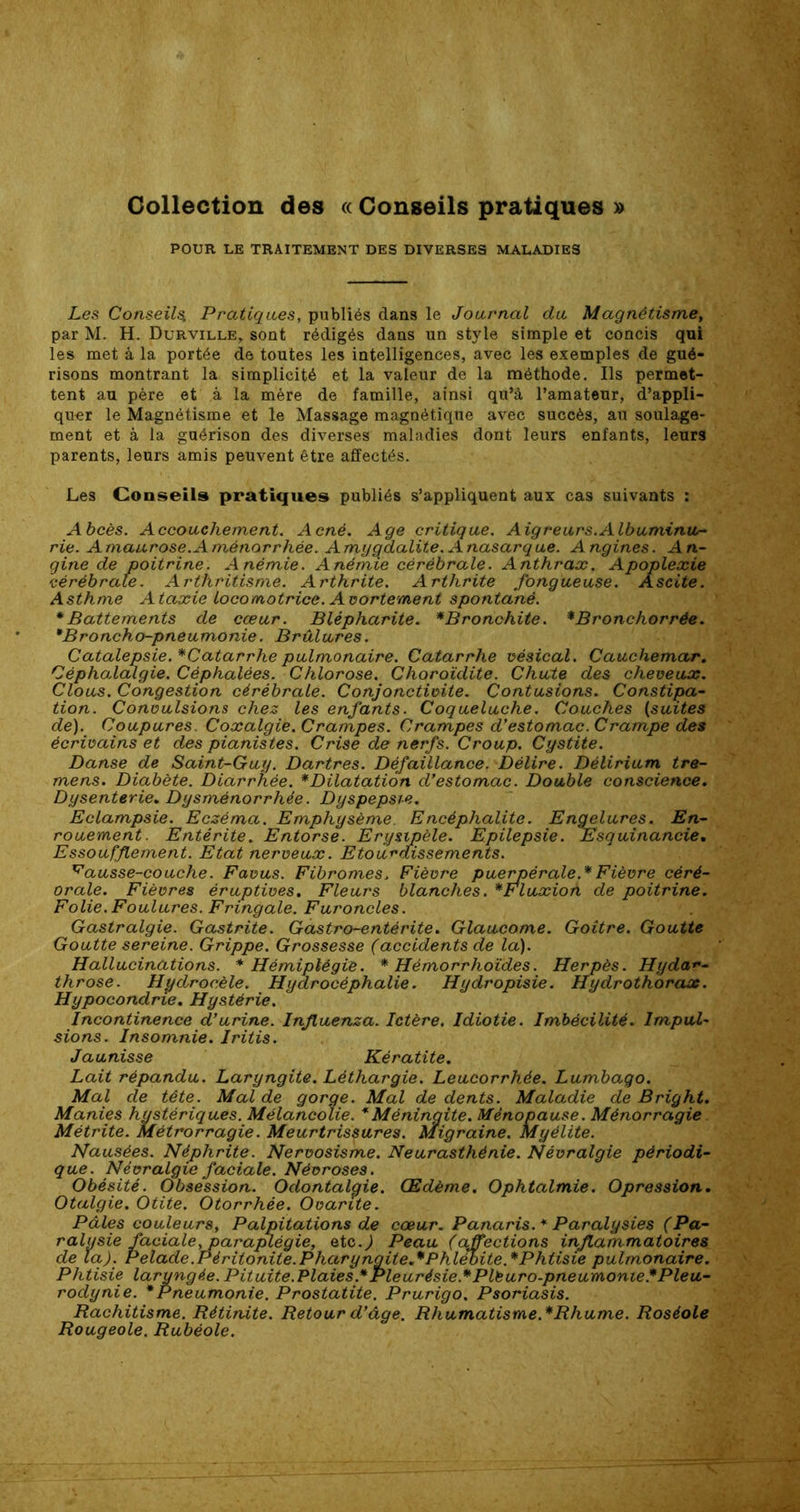 Collection des « Conseils pratiques » POUR LE TRAITEMENT DES DIVERSES MALADIES Les Conseils, Pratiques, publiés dans le Journal du Magnétisme, par M. H. Durville, sont rédigés dans un style simple et concis qui les met à la portée de toutes les intelligences, avec les exemples de gué- risons montrant la simplicité et la valeur de la méthode. Ils permet- tent au père et à la mère de famille, ainsi qu’à l’amateur, d’appli- quer le Magnétisme et le Massage magnétique avec succès, au soulage- ment et à la guérison des diverses maladies dont leurs enfants, leurs parents, leurs amis peuvent être affectés. Les Conseils pratiques publiés s’appliquent aux cas suivants : Abcès. Accouchement. Acné. Age critique. Aigreurs.Albuminu- rie. Amaurose.Aménorrhée. Amygdalite. Anasarque. Angines. An- gine de poitrine. Anémie. Anémie cérébrale. Anthrax. Apoplexie cérébrale. Arthritisme. Arthrite. Arthrite fongueuse. Ascite. Asthme Ataxie locomotrice. Avortement spontané. * Battements de cœur. Blépharite. *Bronchite. *Bronchorrée. *Broncho-pneumonie. Brûlures. Catalepsie. *Catarrhe pulmonaire. Catarrhe vésical. Cauchemar. Céphalalgie. Céphalées. Chlorose. Choroïdite. Chute des cheveux. Clous. Congestion cérébrale. Conjonctivite. Contusions. Constipa- tion. Convulsions chez les enfants. Coqueluche. Couches (suites de). Coupures. Coxalgie. Crampes. Crampes d’estomac. Crampe des écrivains et des pianistes. Crise de nerfs. Croup. Cystite. Danse de Saint-Guy. Dartres. Défaillance. Délire. Délirium tre- mens. Diabète. Diarrhée. * Dilatation d’estomac. Double conscience. Dysenterie. Dysménorrhée. Dyspepsie. Eclampsie. Eczéma. Emphysème Encéphalite. Engelures. En- rouement. Entérite. Entorse. Erysipèle. Epilepsie. Esquinancie. Essoufflement. Etat nerveux. Etourdissements. ^ausse-couche. Favus. Fibromes, Fièvre puerpérale.*Fièvre cèré- orale. Fièvres éruptives. Fleurs blanches. * Fluxion de poitrine. Folie.Foulures. Fringale. Furoncles. . g Gastralgie. Gastrite. Gastro-entérite. Glaucome. Goitre. Goutte Goutte sereine. Grippe. Grossesse (accidents de la). Hallucinations. * Hémiplégie. * Hémorrhoides. Herpès. Hydar- throse. Hydrocèle. Hydrocéphalie. Hydropisie. Hydrothorax. Hypocondrie. Hystérie. Incontinence d’urine. Influenza. Ictère. Idiotie. Imbécilité. Impul- sions. Insomnie. Iritis. Jaunisse Kératite. Lait répandu. Laryngite. Léthargie. Leucorrhée. Lumbago. Mal de tête. Mal de gorge. Mal de dents. Maladie de Bright. Manies hystériques. Mélancolie. * Méningite. Ménopause. Ménorragie Métrite. Métrorragie. Meurtrissures. Migraine. Myélite. Nausées. Néphrite. Nervosisme. Neurasthénie. Névralgie périodi- que. Névralgie faciale. Névroses. Obésité. Obsession. Odontalgie. Œdème. Ophtalmie. Opression. Otalgie. Otite. Otorrhée. Ovarue. Pâles couleurs, Palpitations de cœur. Panaris.* Paralysies (Pa- ralysie faciale, paraplégie, etc.) Peau (affections inflammatoires de la). Pelade.Péritonite.Pharyngite.*Phlébite.*Phtisie pulmonaire. Phtisie laryngée. Pituite.Plaies* Pleurésie* P lé uro-pneumonie:* Pleu- rodynie. * Pneumonie. Prostatite. Prurigo. Psoriasis. Rachitisme. Rétinite. Retour d’âge. Rhumatisme.* Rhume. Roséole Rougeole. Rubéole.