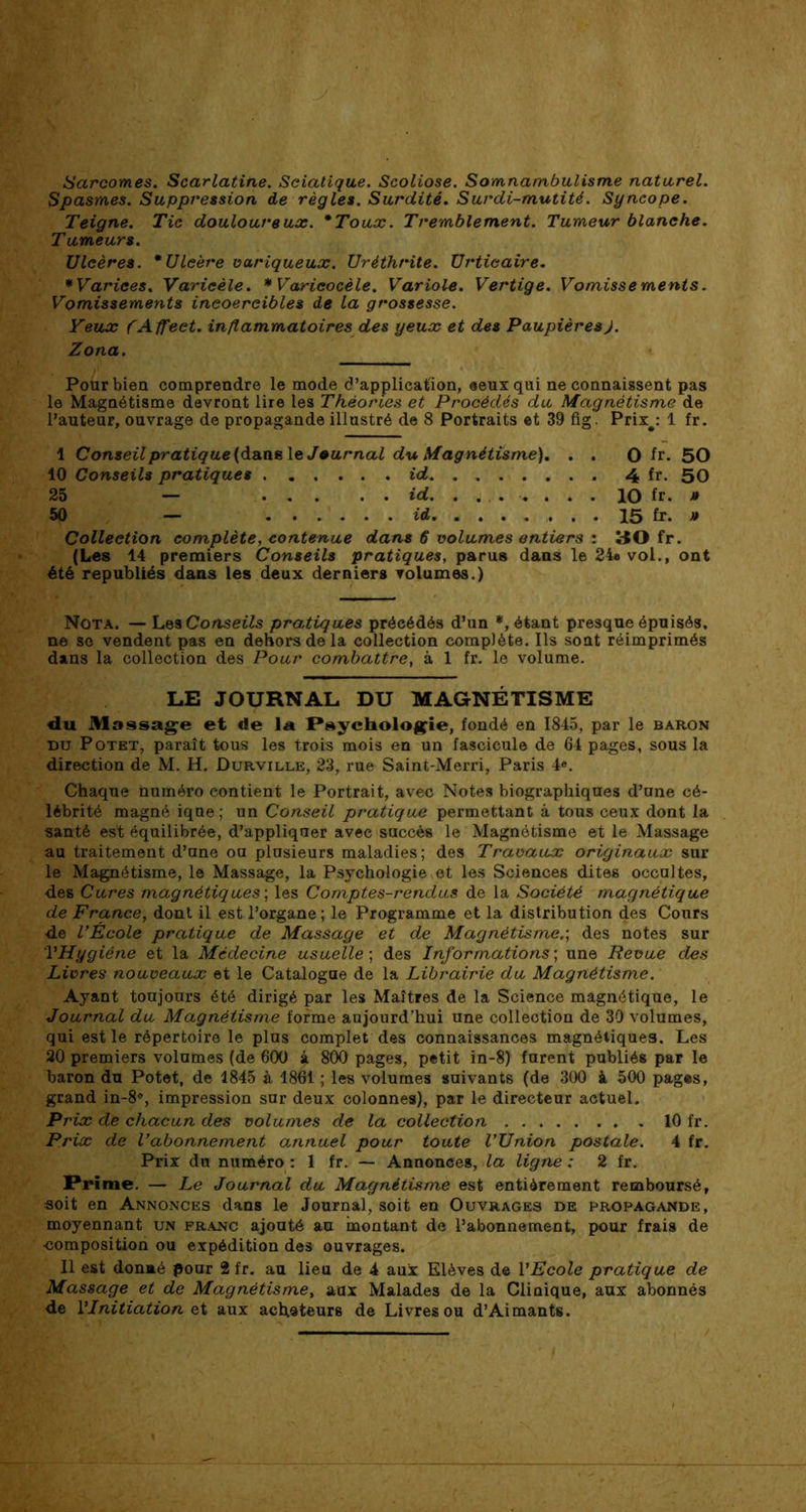 Sarcomes. Scarlatine. Sciatique. Scoliose. Somnambulisme naturel. Spasmes. Suppression de règles. Surdité. Surdi-mutité. Syncope. Teigne. Tic douloureux. *Toux. Tremblement. Tumeur blanche. Tumeurs. Ulcères. * Ulcère variqueux. Urèthrite. Urticaire. *Varices. Varicèle. * Varicocèle. Variole. Vertige. Vomissements. Vomissements incoercibles de la grossesse. Yeux (Affect, inflammatoires des yeux et des Paupières J. Zona. Pour bien comprendre le mode d’application, ceux qui ne connaissent pas le Magnétisme devront lire les Théories et Procédés du Magnétisme de l’auteur, ouvrage de propagande illustré de 8 Portraits et 39 fig. Prix#: 1 fr. 1 Conseil pratique (dans le Journal du Magnétisme). . . O fr. 50 10 Conseils pratiques id 4 fr. 50 25 — id. ........ 10 fr. J» 50 — id 15 fr. » Collection complète, contenue dans 6 volumes entiers : 30 fr. (Les 14 premiers Conseils pratiques, parus dans le 24« vol., ont été republiés dans les deux derniers volumes.) Nota. — Les Conseils pratiques précédés d’un *, étant presque épuisés, ne se vendent pas en dehors de la collection complète. Ils sont réimprimés dans la collection des Pour combattre, à 1 fr. le volume. LE JOURNAL DU MAGNÉTISME du Massage et «le la Psychologie, fondé en 1845, par le baron du Potet, paraît tous les trois mois en un fascicule de 64 pages, sous la direction de M. H. üurville, 23, rue Saint-Merri, Paris 4e. Chaque numéro contient le Portrait, avec Notes biographiques d’une cé- lébrité magné iqne ; un Conseil pratique permettant à tous ceux dont la santé est équilibrée, d’appliquer avec succès le Magnétisme et le Massage au traitement d’une ou plusieurs maladies; des Travaux originaux sur le Magnétisme, le Massage, la Psychologie et les Sciences dites occultes, des Cures magnétiques ; les Comptes-rendus de la Société magnétique de France, dont il est l’organe; le Programme et la distribution des Cours de l’École pratique de Massage et de Magnétisme.; des notes sur l'Hygiène et la Médecine usuelle ; des Informations ; une Revue des Livres nouveaux et le Catalogue de la Librairie du Magnétisme. Ayant toujours été dirigé par les Maîtres de la Science magnétique, le Journal du Magnétisme forme aujourd’hui une collection de 30 volumes, qui est le répertoire le plus complet des connaissances magnétiques. Les 20 premiers volumes (de 600 à 800 pages, petit in-8) furent publiés par le baron du Potet, de 1845 à 1861 ; les volumes suivants (de 300 à 500 pages, grand in-8°, impression sur deux colonnes), par le directeur actuel. Prix de chacun des volumes de la collection 10 fr. Prix de l’abonnement annuel pour toute l’Union postale. 4 fr. Prix du numéro : 1 fr. — Annonces, la ligne : 2 fr. Prime. — Le Journal du Magnétisme est entièrement remboursé, soit en Annonces dans le Journal, soit en Ouvrages de propagande, moyennant un franc ajouté au montant de l’abonnement, pour frais de •composition ou expédition des ouvrages. Il est donmé pour 2 fr. au lieu de 4 aux Elèves de l'Ecole pratique de Massage et de Magnétisme, aux Malades de la Clinique, aux abonnés de l'Initiation et aux acheteurs de Livres ou d’Aimants.