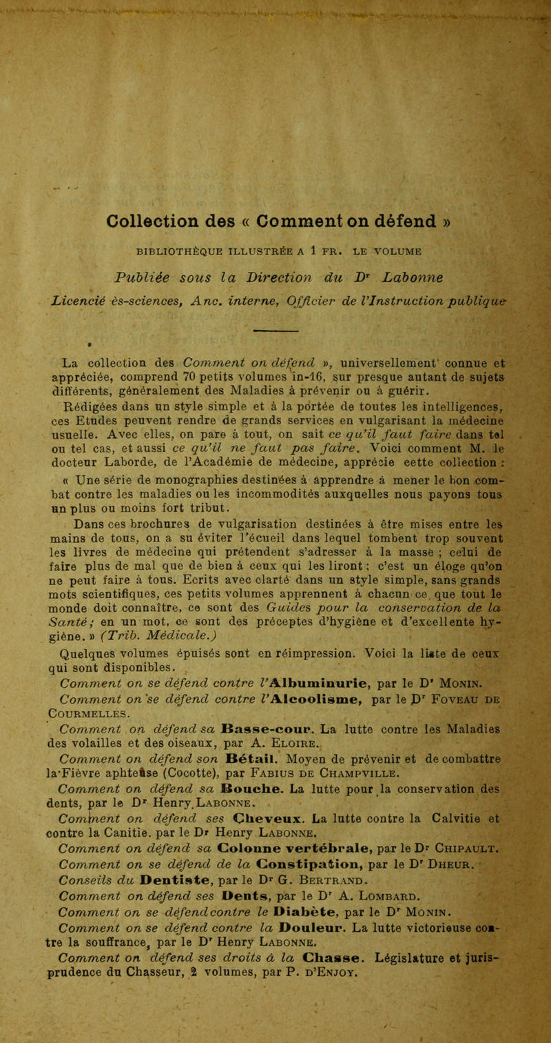 Collection des « Comment on défend » BIBLIOTHÈQUE ILLUSTRÉE A 1 FR. LE VOLUME Publiée sous la Direction du Dr Labonne Licencié ès-sciences, Ane. interne, Officier de l’Instruction publique La collection des Comment on défend », universellement1 connue et appréciée, comprend 70 petits volumes in-16, sur presque autant de sujets différents, généralement des Maladies à prévenir ou à guérir. Rédigées dans un style simple et à la portée de toutes les intelligences, ces Etudes peuvent rendre de grands services en vulgarisant la médecine usuelle. Avec elles, on pare à tout, on sait ce qu’il faut faire dans tel ou tel cas, et aussi ce qu’il ne faut pas faire. Voici comment M. le docteur Laborde, de l’Académie de médecine, apprécie eette collection : « Une série de monographies destinées à apprendre à mener le bon com- bat contre les maladies ou les incommodités auxquelles nous payons tous un plus ou moins fort tribut. Dans ces brochures de vulgarisation destinées à être mises entre les mains de tous, on a su éviter l’écueil dans lequel tombent trop souvent les livres de médecine qui prétendent s’adresser à la massé ; celui de faire plus de mal que de bien à ceux qui les liront ; c’est un éloge qu’on ne peut faire à tous. Ecrits avec clarté dans un style simple, sans grands mots scientifiques, ces petits volumes apprennent à chacun ce. que tout le monde doit connaître, ce sont des Guide s pour la conservation de la Santé; en un mot, ce sont des préceptes d’hygiène et d’excellente hy- giène. » (Trib. Médicale.) Quelques volumes épuisés sont en réimpression. Voici la liste de ceux qui sont disponibles. Comment on se défend contre l'Albuminurie, par le D’ Monin. Comment on’se défend contre l’Alcoolisme, par le J)r Foveau de CoURMELLES. Comment on défend sa Basse-cour. La lutte contre les Maladies des volailles et des oiseaux, par A. Eloire.. Comment on défend son Bétail. Moyen de prévenir et de combattre la*Fièvre aphtelse (Cocotte), par Fabius de Champville. Comment on défend sa Bouche. La lutte pour la conservation des dents, par le Dr Henry.Labonne. Comment on défend ses Çlieveux. La lutte contre la Calvitie et contre la Canitie. par le Dr Henry Labonne. Comment on défend sa Colonne vertébrale, par le Dr Chipault. Comment on se défend de la Constipation, par le D' Dheur. Conseils du Dentiste, parle Dr G. Bertrand. Comment on défend ses Dents, par le Dr A. Lombard. Comment on se défend contre le Diabète, par le Monin. Comment on se défend contre la Douleur. La lutte victorieuse co»- tre la souffrance, par le Dr Henry Labonne. Comment on défend ses droits à la Chasse. Législature et juris- prudence du Chasseur, % volumes, par P. d’Enjoy.