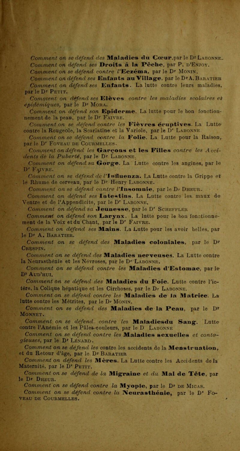 Comment on se défend des Maladies du Cœur.par le D*Labonne. Comment on défend ses Droits à la Pêche, par P. d’Enjoy. Comment on se défend contre /'Eczéma, par le Dr Monin. Comment on défend ses Enfants au Village. par le Dr A. Baratier Comment on défend ses Enfants. La lutte contre leurs maladies, par le Dr Petit. Comment on défend ses Elèves contre les maladies scolaires ei épidémiques, par le Dr Mora. Comment on défend son Epiderme. La lutte pour le bon fonction- nement de la peau, par le Dr Faivre. Comment on se défend contre les Fièvres éruptives. La Lutte- contre la Rougeole, la Scarlatine et la Variole, par le Dr Labonne Comment on se défend centre la Folie. La Lutte pour la Raison, parle Dr Foveau de Courmelles. Comment on défend les Garçons et les Filles contre les Acci- dents de la Puberté, par le Dr Labonne. Comment on défend sa Gorge. La Lutte contre les angines, par le Dr F.yvRE. Comment on se défend de /'Influenza. La Lutte contre la Grippe et le Rhume de cerveau, par le Dr Henry Labonne. Comment on se défend cantre /'Insomnie, par le Dr Dheur. Comment on défend ses Intestins. La Lutte contre les maux d& Ventre et de l’Appendicite, par le Dr Labonne, Comment on défend sa Jeunesse, par le D' Scheffler Commetvt on défend son Larynx. La lutte pour le bon fonctionne- ment de la Voix et du Chant, par le Dr Faivre. Comment on défend ses Mains. La Lutte pour les avoir belles, par le D' A. Baratier. Comment on se défend des Maladies coloniales, par le Dr Crespin. Comment on se défend des Maladies nerveuses. La Lutte contre la Neurasthénie et les Névroses, par le Dr Labonne. Comment on se défend contre les Maladies d’Estomac, par le Dr Aud’hui. Comment on se défend des Maladies du Foie. Lutte contre l'ic- tére, la Colique hépatique et les Cirrhoses, par le Dr Labonne. Comment on se défend contre les Maladies de la Matriee. La lutte contre les Métrites, par le Dr Monin. Comment on se défend des Maladies de la Peau, par le D» Monnet. Comment on se défend contre les Maladiesdu Sang. Lutte contre l’Anémie et les Pâlea-couleurs, par le D Labonne Comment on se défend contre les Maladies sexuelles et conta- gieuses, par le Dr Lénard. Comment on se défend les contre les accidents de la Menstruation, et du Retour d’âge, par le Dr Baratier Comment on défend les Mères. La Lutte contre les Accidents delà Maternité, par le D' Petit. Comment on se défend de la Migraine et du Mal de Tête, par le Dr Dheur. Comment en se défend contre la Myopie, par le Dr de Micas. Comment on se défend contre la Neurasthénie, par le D* Fo- veau de Courmelles.