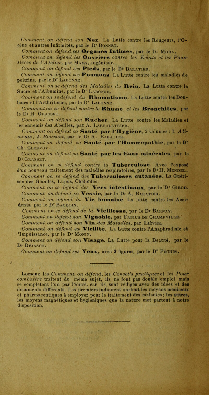 Comment on défend son IMez. La Lutte contre les Rougeurs, l’O- zène et autres Infirmités, par le Dr Bonnet. Comment on défend ses Organes Intimes, par le Dr Mora. Comment on défend les Ouvriers contre les Eclats et les Pous- sières de VAtelier, par Mamy, ingénieur. Comment on défend ses Pieds, parle Dr Baratier. Comment on défend ses Poumons. La Lutte contre les maladies de poitrine, parleDr Labonne. Comment on se défend des Maladies du Rein. La Lutte contre le Sucre et l’Albumine, par le Dr Labonne. Comment on se défend du Rhumatisme. La Lutte contre les Dou- leurs et l’Arthritisme, parle Dr Labonne. Comment on se défend contre le Rhume et les Bronchites, par le Dr H. Grasset. Comment on défend son Rucher. La Lutte contre les Maladies et les ennemis des Abeilles, par A. Larbalétrier. Comment on défend sa Santé par l’Hygiène, 2 volumes : 1. Ali- ments ; 2. Boissons, par le Dr A. Baratier. Comment on défend sa Santé par l’Homœopathie, par le D* Ch. Clervoy. . . ' ' Comment on défend sa Santé par les Eaux minérales, par le Dr Grasset. Comment on se défend contre la Tuberculose. Avec l’exposé d’un nouveau traitement des maladies respiratoires, par le DrH. Mendel. Comment on se défend des Tuberculoses cutanées. La Guéri- son des Glandes, Lupus, Chéloïdes. Comment on se défend ‘des Vers intestinaux, par le Dr Girod. Comment on défend sa Vessie, par le Dr A. Bvratier. Comment on défend la Vie humaine. La lutte contre les Acci- dents, par le Dr Baudoin. Comment on se défend de la Vieillesse, par le.Df Barnay. Comment on défend son Vignoble, par Fabius de Champvilue. Comment on défend son Vin des Maladies, par Lièvre. Comment on défend sa Virilité. La Lutte contre l’Anaphrodisie et 'Impuissance, par le Dr Monin. Comment on défend son Visage. La Lutte pour la Beguté, par le Dr Déjason. Comment on défend ses Yeux, avec 3 figures, par le Dr PéChin. Lorsque les Comment on défend, les Conseils pratiques et les Pour combattre traitent du même sujet, ils ne font pas double emploi mais se complètent l’un par l’autre, car ils sont rédigés avec des idées et des documents différents. Les premiers indiquent surtout les moyens médicaux et pharmaceutiques à employer pour le traitement des maladies; les autres, les moyens magnétiques et hygiéniques que la nature met partout à notre disposition.