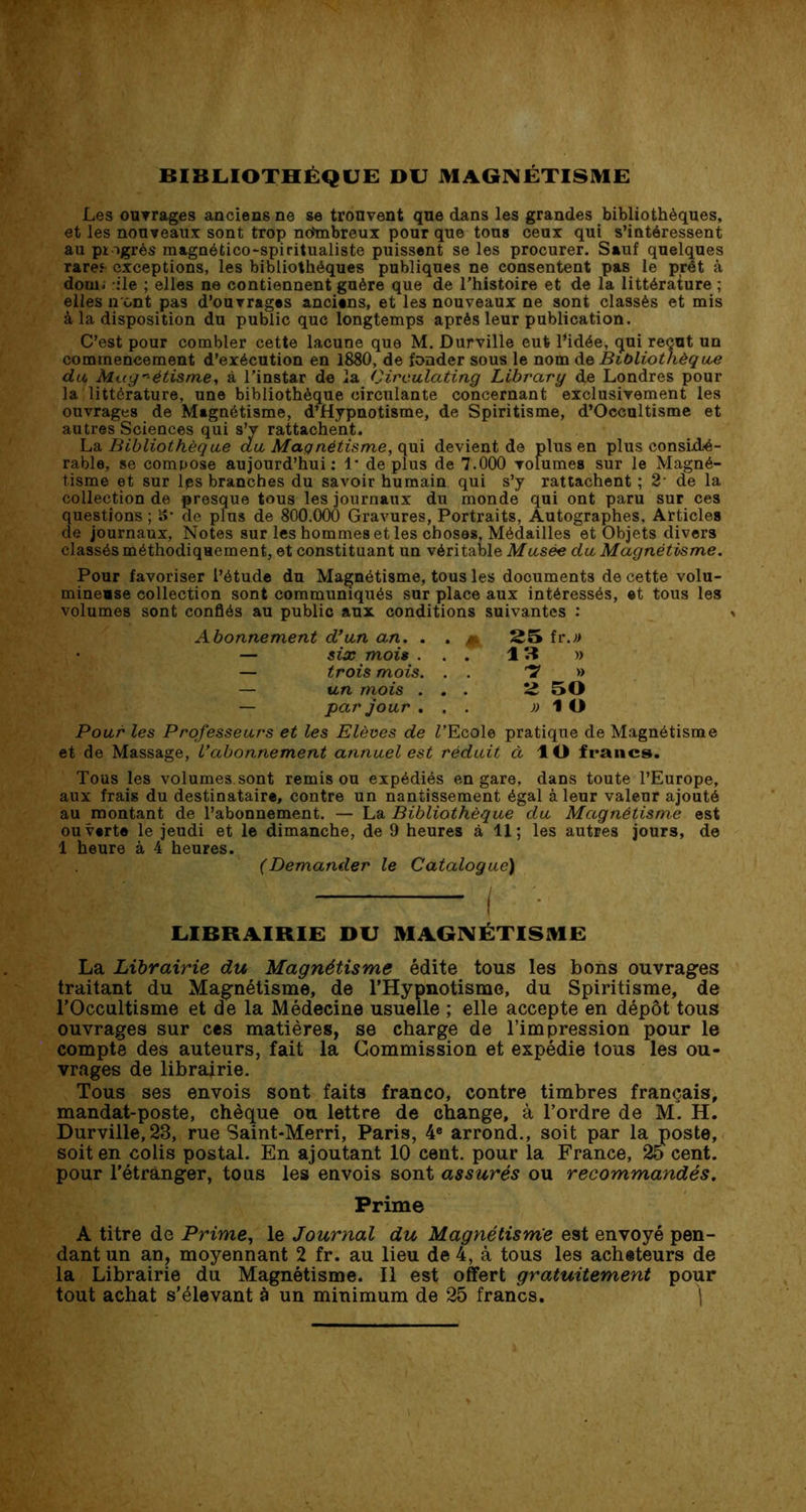 BIBLIOTHÈQUE DU MAGNÉTISME Les ouvrages anciens ne se trouvent que dans les grandes bibliothèques, et les nouveaux sont trop ncfmbreux pour que tous ceux qui s’intéressent au ptogrès magaético-spiritualiste puissent se les procurer. Sauf quelques rare.6 exceptions, les bibliothèques publiques ne consentent pas le prêt à doui. île ; elles ne contiennent guère que de l’histoire et de la littérature ; elles iront pas d’ouvrages anciens, et les nouveaux ne sont classés et mis à la disposition du public que longtemps après leur publication. C’est pour combler cette lacune que M. Durville eut l*idée, qui reçut un commencement d’exécution en 1880, de fonder sous le nom de Bibliothèque du Magnétisme, à l’instar de la Circulating Library dé Londres pour la littérature, une bibliothèque circulante concernant exclusivement les ouvrages de Magnétisme, d’Hypnotisme, de Spiritisme, d’Occultisme et autres Sciences qui s’v rattachent. La Bibliothèque au Magnétisme, qui devient de plus en plus considé- rable, se compose aujourd’hui: 1* déplus de 7.000 volumes sur le Magné- tisme et sur les branches du savoir humain qui s’y rattachent ; 2 de la collection de presque tous les journaux du monde qui ont paru sur ces questions ; S- de plus de 800.000 Gravures, Portraits, Autographes. Articles de journaux, Notes sur les hommes et les choses, Médailles et Objets divers classés méthodiquement, et constituant un véritable Musée du Magnétisme. Pour favoriser l’étude du Magnétisme, tous les documents de cette volu- mineuse collection sont communiqués sur place aux intéressés, et tous les volumes sont confiés au public aux conditions suivantes : Abonnement d’un an. . . ^ 25 fr.;> — six mois ... 13 » — trois mois. . . T » — un mois . . 2 50 — par jour ... » 1 O Pour les Professeurs et les Elèves de Z’Ecole pratique de Magnétisme et de Massage, l’abonnement annuel est réduit à ÎO francs. Tous les volumes.sont remis ou expédiés en gare, dans toute l’Europe, aux frais du destinataire, contre un nantissement égal à leur valeur ajouté au montant de l’abonnement. — La Bibliothèque du Magnétisme est ouvert® le jeudi et le dimanche, de 9 heures à 11; les autres jours, de 1 heure à 4 heures. (Demander le Catalogue) LIBRAIRIE DU MAGNÉTISME La Librairie du Magnétisme édite tous les bons ouvrages traitant du Magnétisme, de l’Hypnotisme, du Spiritisme, de l’Occultisme et de la Médecine usuelle ; elle accepte en dépôt tous ouvrages sur ces matières, se charge de l’impression pour le compte des auteurs, fait la Commission et expédie tous les ou- vrages de librairie. Tous ses envois sont faits franco, contre timbres français, mandat-poste, chèque ou lettre de change, à l’ordre de M. H. Durville, 23, rue Saint-Merri, Paris, 4e arrond., soit par la poste, soit en colis postal. En ajoutant 10 cent, pour la France, 25 cent, pour l’étranger, tous les envois sont assurés ou recommandés. Prime A titre de Prime, le Journal du Magnétisme est envoyé pen- dant un an, moyennant 2 fr. au lieu de 4, à tous les acheteurs de la Librairie du Magnétisme. Il est offert gratuitement pour tout achat s’élevant à un minimum de 25 francs. j