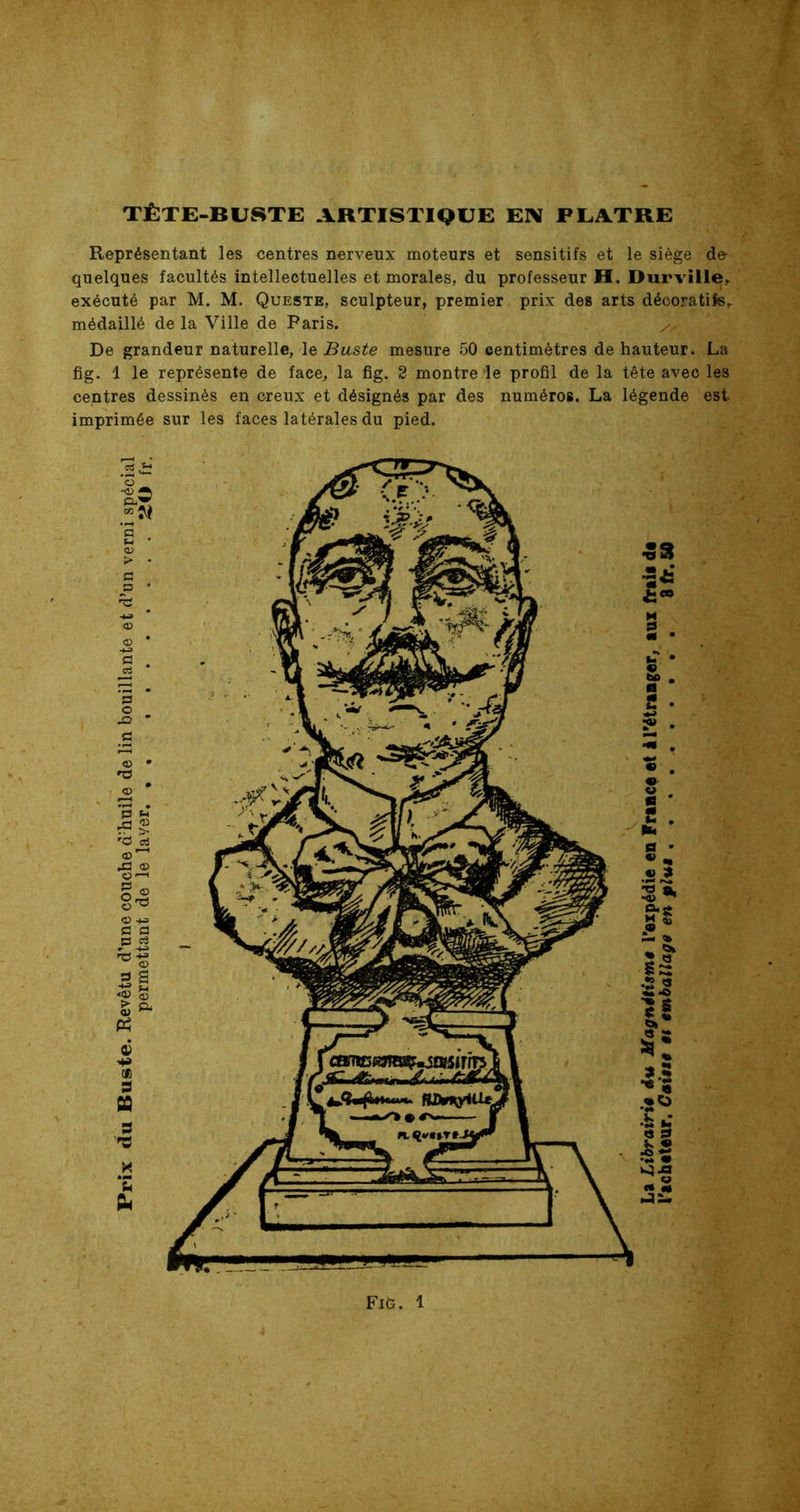 r TÊTE-BUSTE ARTISTIQUE EN PLATRE Représentant les centres nerveux moteurs et sensitifs et le siège de quelques facultés intellectuelles et morales, du professeur H. Durville, exécuté par M. M. Queste, sculpteur, premier prix des arts décoratifs,. médaillé de la Ville de Paris. , De grandeur naturelle, le Buste mesure 50 centimètres de hauteur. La fig. 1 le représente de face, la fig. 2 montre le profil de la tête avec les centres dessinés en creux et désignés par des numéros. La légende est. imprimée sur les faces latérales du pied. Fift. 1