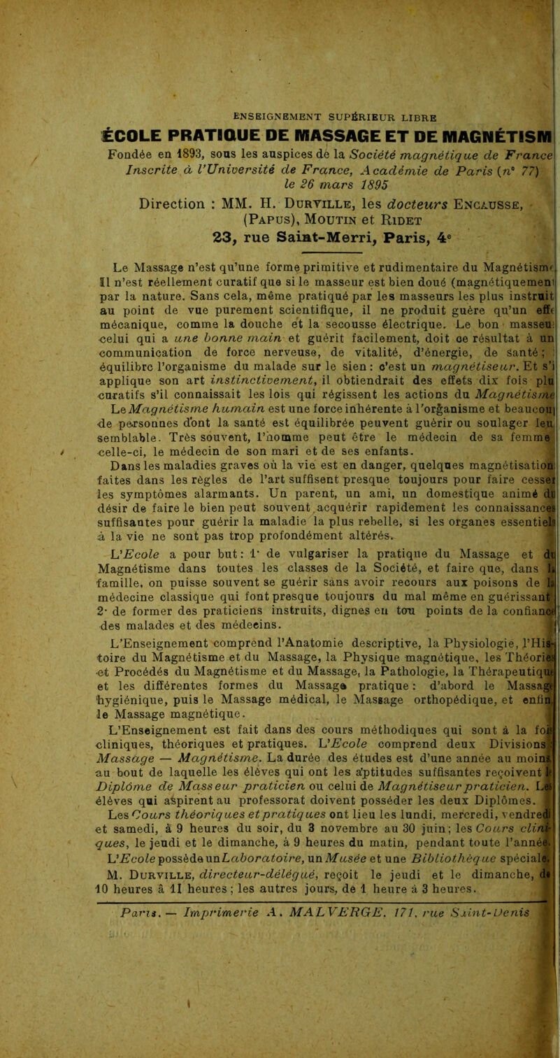 ENSEIGNEMENT SUPÉRIEUR LIBRE ÉCOLE PRATIOUE DE MASSAGE ET DE MAGNÉT1SM Fondée en 1893, sous les auspices dè la Société magnétique de France\ Inscrite à l’Université de France, Académie de Paris (n* 77) le 26 mars 1895 Direction : MM. H. Duryille, les docteurs Encausse, (Papus), Moutin et Ridet 23, rue Saiat-Merri, Paris, 4e Le Massage n’est qu’une forme primitive et rudimentaire du Magnétismf, Il n’est réellement curatif que si le masseur est bien doué (magnétiquement' par la nature. Sans cela, même pratiqué par les masseurs les plus instruit au point de vue purement scientifique, il ne produit guère qu’un effe mécanique, comme la douche et la secousse électrique. Le bon1 masseu <5elui qui a une bonne main et guérit facilement, doit oe résultat à un communication de force nerveuse, de vitalité, d’énergie, de Santé ; i équilibre l’organisme du malade sur le sien : c’est un magnétiseur. Et s'il applique son art instinctivement, il obtiendrait des effets dix fois plu1 curatifs s’il connaissait les lois qui régissent les actions du Magnétisnte\ Le Magnétisme humain est une force inhérente à l’organisme et beaucoui 4e personnes dont la santé est équilibrée peuvent guérir ou soulager leu semblable. Très souvent, l’homme peut être le médecin de sa femme <ïelle-ci, le médecin de son mari et de ses enfants. Dans les maladies graves où la vie est en danger, quelques magnétisation:; faites dans les règles de l’art suffisent presque toujours pour faire cesse; les symptômes alarmants. Un parent, un ami, un domestique animé du désir de faire le bien peut souvent.acquérir rapidement les connaissance! suffisantes pour guérir la maladie la plus rebelle, si les organes essentiels à la vie ne sont pas trop profondément altérésv VEcole a pour but : 1 de vulgariser la pratique du Massage et du Magnétisme dans toutes les classes de la Société, et faire que, dans 1 famille, on puisse souvent se guérir sans avoir recours aux poisons de a! médecine classique qui font presque toujours du mal même en guérissant!, 2- de former des praticiens instruits, dignes en ton points de la confiant! des malades et des médecins. L’Enseignement comprend l’Anatomie descriptive, la Physiologie, l’Miwi toire du Magnétisme et du Massage, la Physique magnétique, les Théoris j •et Procédés du Magnétisme et du Massage, la Pathologie, la Thérapeutique et les différentes formes du Massage pratique : d’abord le Massa® ‘hygiénique, puis le Massage médical, le Massage orthopédique, et enfin, I le Massage magnétique. L’Enseignement est fait dans des cours méthodiques qui sont à la fol cliniques, théoriques et pratiques. L'Ecole comprend deux Divisions): Massage — Magnétisme. La durée des études est d’une année au moins au bout de laquelle les élèves qui ont les a’ptitudes suffisantes reçoivent* Diplôme de Masseur praticien ou celui de Magnétiseur praticien. Las élèves qui aùpirent au professorat doivent posséder les deux Diplômes. ■ Les Cours théoriques et pratiques ont lieu les lundi, mercredi, vendredi et samedi, à 9 heures du soir, du 3 novembre au 30 juin; les Cours clini- ques, le jeudi et le dimanche, à 9 heures du matin, pendant toute l’annéâ i L’Ecole possède un Laboratoire, un Musée et une Bibliothèque spéciale. M. Durville, directeur-délégué, reçoit le jeudi et le dimanche, di 10 heures â II heures ; les autres jours, de 1 heure à 3 heures. Paru. — Imprimerie A. MALVERGE, 171. rue Saint-Denis ■ i