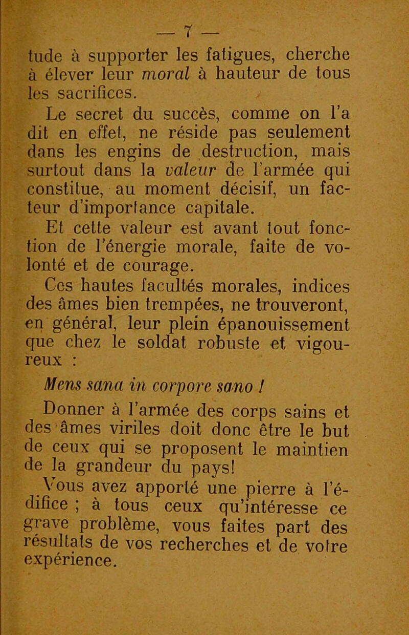 tude à supporter les fatigues, cherche à élever leur moral à hauteur de tous les sacrifices. Le secret du succès, comme on l’a dit en effet, ne réside pas seulement dans les engins de destruction, mais surtout dans la valeur de l’armée qui constitue, au moment décisif, un fac- teur d’importance capitale. Et cette valeur est avant tout fonc- tion de l’énergie morale, faite de vo- lonté et de courage. Ces hautes facultés morales, indices des âmes bien trempées, ne trouveront, en général, leur plein épanouissement que chez le soldat robuste et vigou- reux : Mens sana in corpore sano I Donner à l’armée des corps sains et des âmes viriles doit donc être le but de ceux qui se proposent le maintien de la grandeur du pays! Vous avez apporté une pierre à l’é- difice ; à tous ceux qu’intéresse ce grave problème, vous faites part des résultats de vos recherches et de voire expérience.