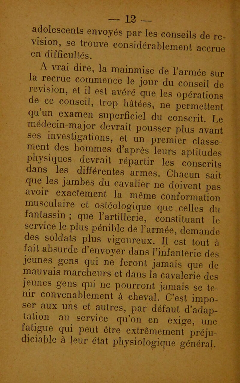 adolescents envoyés par les conseils de re- vlsion se trouve considérablement accrue en difficultés. A vrai dire, la mainmise de l’armée sur a recrue commence le jour du conseil de révision, et il est avéré que les opérations ,CG conse‘1> trop hâtées, ne permettent qu un examen superficiel du conscrit. Le medecin-major devrait pousser plus avant ses investigations, et un premier classe- ment des hommes d’après leurs aptitudes physiques devrait répartir les conscrits dans les différentes armes. Chacun sait que les jambes du cavalier ne doivent pas avoir exactement la même conformation musculaire et ostéologique que celles du fantassin ; que l’artillerie, constituant le service le plus pénible de l’armée, demande des soldats plus vigoureux. Il est tout à lait absurde d’envoyer dans l’infanterie des jeunes, gens qui ne feront jamais que de mauvais marcheurs et dans la cavalerie des jeunes gens qui ne pourront jamais se te- nir convenablement à cheval. C’est impo- ser aux uns et autres, par défaut d’adap- tation au service qu’on en exige, une fatigue qui peut être extrêmement préju- diciable à leur état physiologique général.