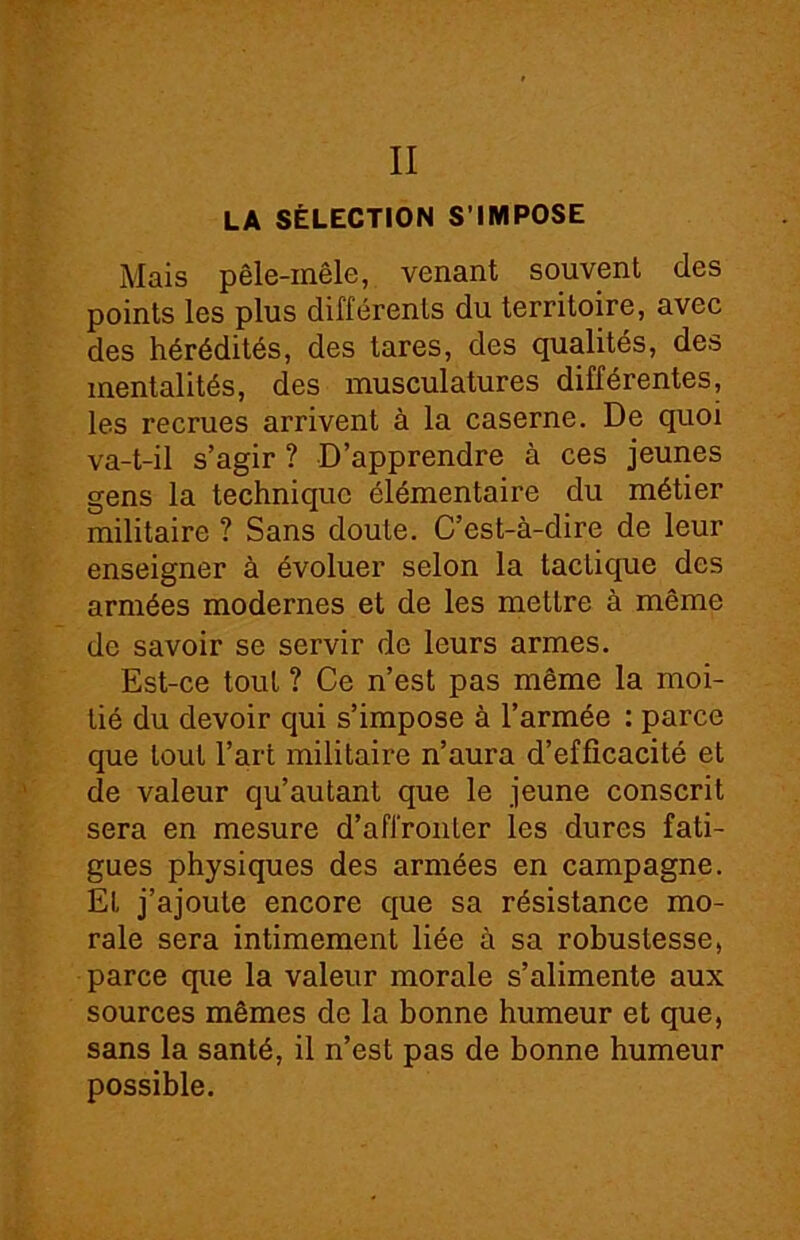 II LA SÉLECTION S’IMPOSE Mais pêle-mêle, venant souvent des points les plus différents du territoire, avec des hérédités, des tares, des qualités, des mentalités, des musculatures différentes, les i'ecrues arrivent à la caserne. De quoi va-t-il s’agir ? D’apprendre à ces jeunes gens la technique élémentaire du métier militaire ? Sans doute. C’est-à-dire de leur enseigner à évoluer selon la taclique des armées modernes et de les mettre à même de savoir se servir de leurs armes. Est-ce tout ? Ce n’est pas même la moi- tié du devoir qui s’impose à l’armée : parce que tout l’art militaire n’aura d’efficacité et de valeur qu’autant que le jeune conscrit sera en mesure d’affronter les dures fati- gues physiques des armées en campagne. Et j’ajoute encore que sa résistance mo- rale sera intimement liée à sa robustesse, parce que la valeur morale s’alimente aux sources mêmes de la bonne humeur et que, sans la santé, il n’est pas de bonne humeur possible.