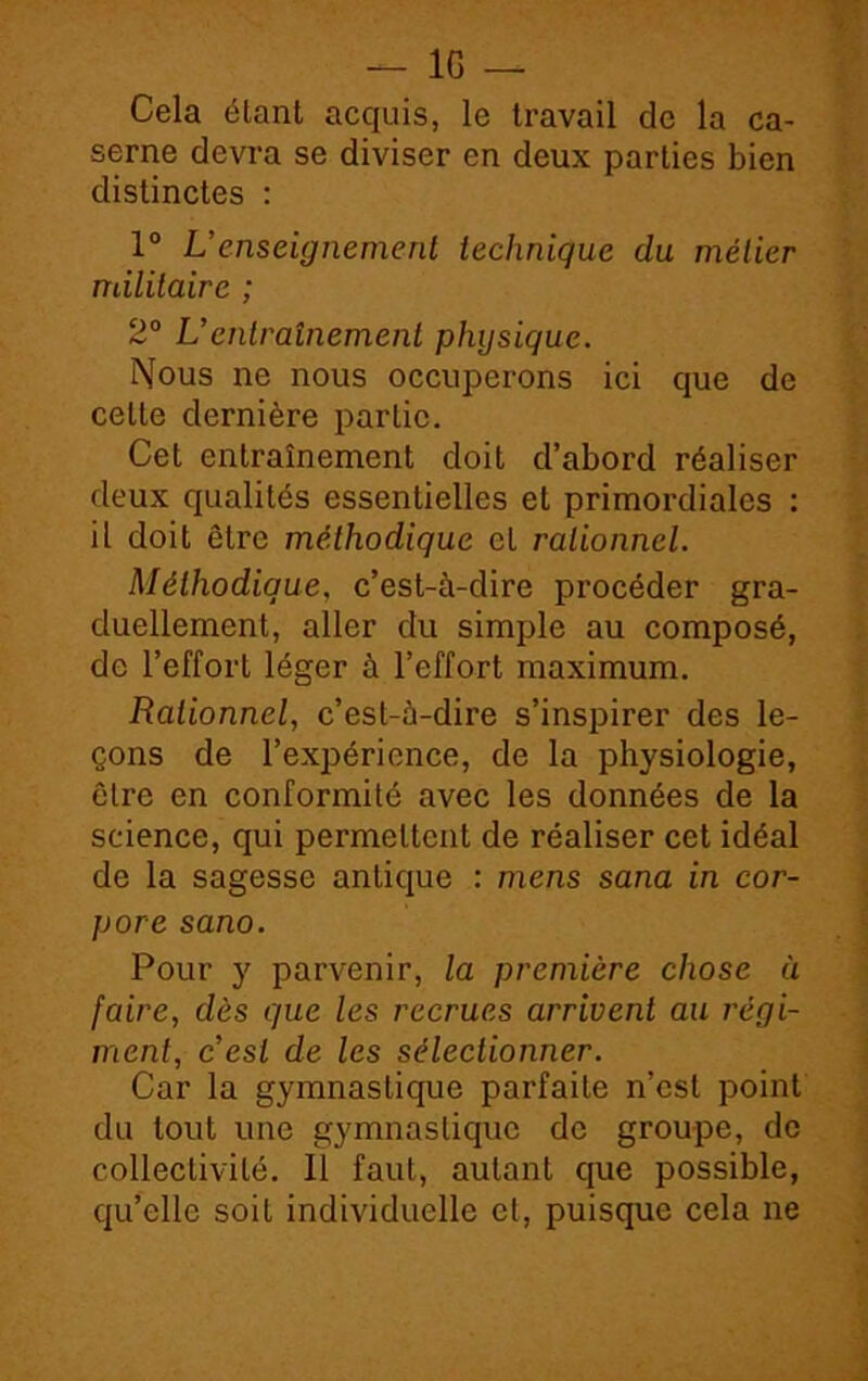 Cela étant acquis, le travail de la ca- serne devra se diviser en deux parties bien distinctes : 1° L’enseignement technique du métier ndlilaire ; 2° U entraînement physique. Nous ne nous occuperons ici que de cette dernière partie. Cet entraînement doit d’abord réaliser deux qualités essentielles et primordiales : il doit être méthodique et rationnel. Méthodique, c’est-à-dire procéder gra- duellement, aller du simple au composé, de l’effort léger à l’effort maximum. Rationnel, c’est-à-dire s’inspirer des le- çons de l’expérience, de la physiologie, être en conformité avec les données de la science, qui permettent de réaliser cet idéal de la sagesse antique : mens sana in cor- pore sano. Pour y parvenir, la première chose ù faire, dès que les recrues arrivent au régi- ment, c’est de les sélectionner. Car la gymnastique parfaite n’est point du tout une gymnastique de groupe, de collectivité. Il faut, autant que possible, qu’elle soit individuelle cl, puisque cela ne