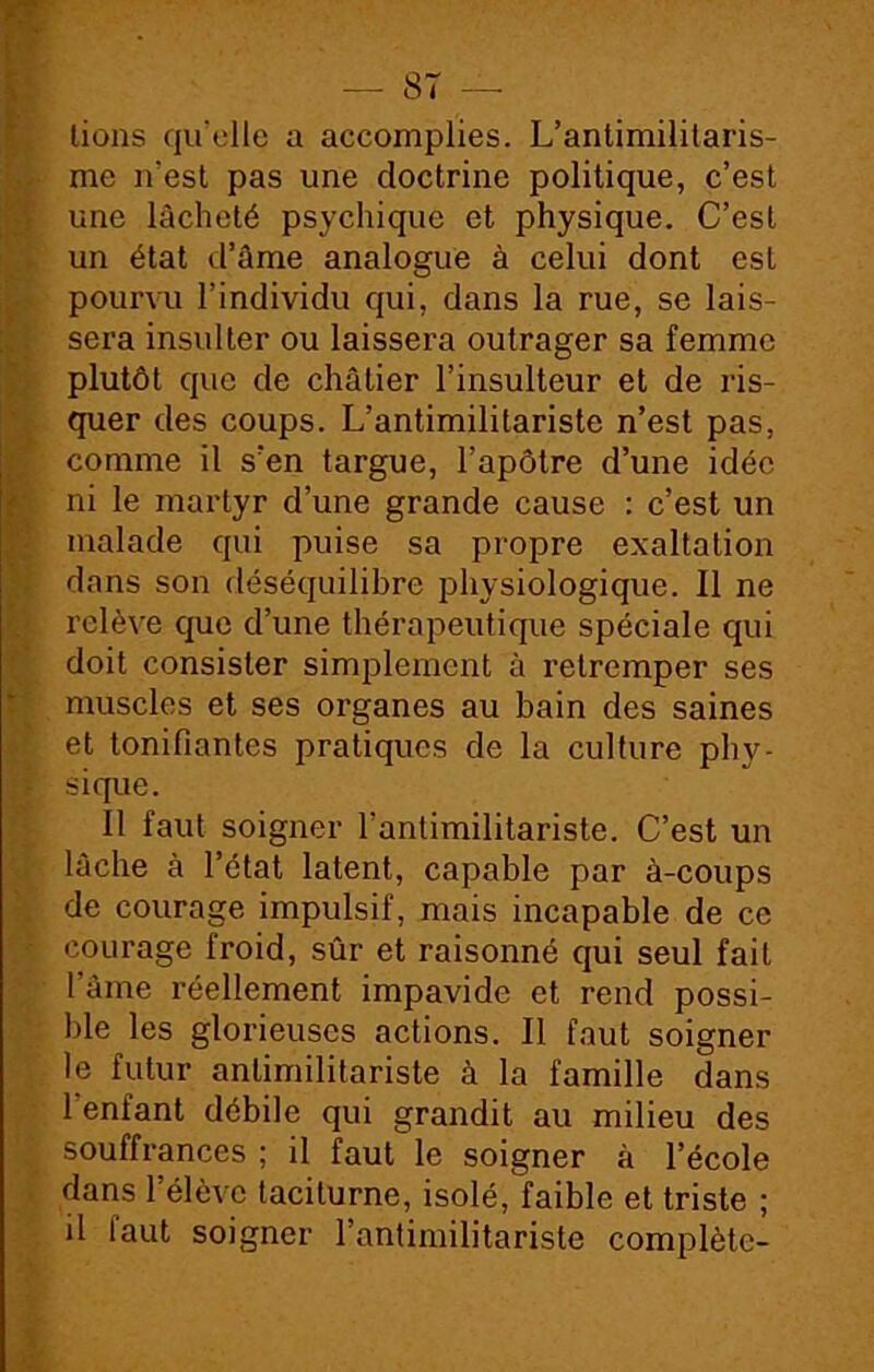 lions qu’elle a accomplies. L’antimilitaris- me n'est pas une doctrine politique, c’est une lâcheté psychique et physique. C’est un état d’âme analogue à celui dont est pourvu l’individu qui, dans la rue, se lais- sera insulter ou laissera outrager sa femme plutôt que de châtier l’insulteur et de ris- quer des coups. L’antimilitariste n’est pas, comme il s’en targue, l’apôtre d’une idée ni le martyr d’une grande cause : c’est un malade qui puise sa propre exaltation dans son déséquilibre physiologique. Il ne relève que d’une thérapeutique spéciale qui doit consister simplement à retremper ses muscles et ses organes au bain des saines et tonifiantes pratiques de la culture pby- si que. Il faut soigner l’antimilitariste. C’est un lâche à l’état latent, capable par à-coups de courage impulsif, mais incapable de ce courage froid, sûr et raisonné qui seul fait l’âme réellement impavide et rend possi- ble les glorieuses actions. Il faut soigner le futur antimilitariste à la famille dans l’enfant débile qui grandit au milieu des souffrances ; il faut le soigner à l’école dans l’élève taciturne, isolé, faible et triste ; il iaut soigner l’antimilitariste complète-