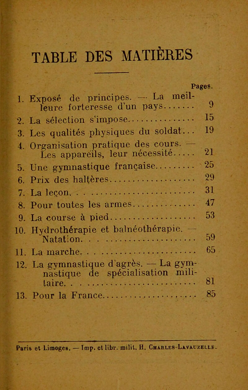 TABLE DES MATIERES 1. Pages. Exposé de principes. — La meil- leure forteresse d’un pays J 15 19 2. La sélection s impose 3. Les qualités physiques du soldat. 4. Organisation pratique des cours. — Les appareils, leur nécessité 21 5. Une gymnastique française 25 6. Prix des haltères 29 7. La leçon 31 8. Pour toutes les armes 47 9. La course à pied 53 10. Hydrothérapie et balnéothérapie. — Natation 59 11. La marche, 65 12. La gymnastique d'agrès. — La gym- nastique de spécialisation mili- taire 81 13. Pour la France 85 Paris et Limoges. — lmp. et libi*. milil. H. Charles-Lxvauzelle.