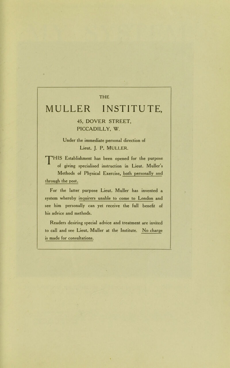 THE MULLER INSTITUTE, 45, DOVER STREET, PICCADILLY, W. Under the immediate personal direction of Lieut. J. P. MULLER. r~pHIS Establishment has been opened for the purpose of giving specialised instruction in Lieut. Muller s Methods of Physical Exercise, both personally and through the post. For the latter purpose Lieut. Muller has invented a system whereby inquirers unable to come to London and see him personally can yet receive the full benefit of his advice and methods. Readers desiring special advice and treatment are invited to call and see Lieut. Muller at the Institute. No charge is made for consultations.