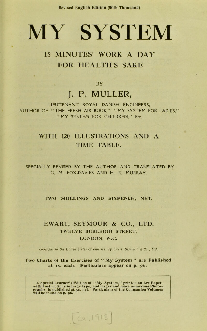 Revlsed English Edition (90th Thousand). MY SYSTEM 15 MINUTES’ WORK A DAY FOR HEALTH’S SAKE BY J. P. MULLER, LIEUTENANT ROYAL DANISH ENGINEERS, AUTHOR OF THE FRESH AIR BOOK,  MY SYSTEM FOR LADIES,  MY SYSTEM FOR CHILDREN, Etc. WITH 120 ILLUSTRATIONS AND A TIME TABLE. SPECIALLY REVISED BY THE AUTHOR AND TRANSLATED BY G, M. FOX-DAVIES AND H. R. MURRAY. TWO SHILLINGS AND SIXPENCE, NET. EWART, SEYMOUR & GO., LTD. TWELVE BURLEIGH STREET, LONDON, W.C. Copyright in the United States of America, by Ewart, Seymour & Co., Ltd. Two Charts of the Exercises of “ My System ” are Published at is. each. Particulars appear on p. 96. A Special Learner’s Edition of “ My System,” printed on Art Paper, with Instructions in large type, and larger and more numerous Photo- graphs, is published at 5S. net. Particulars of the Companion Volumes will be found on p. 96.