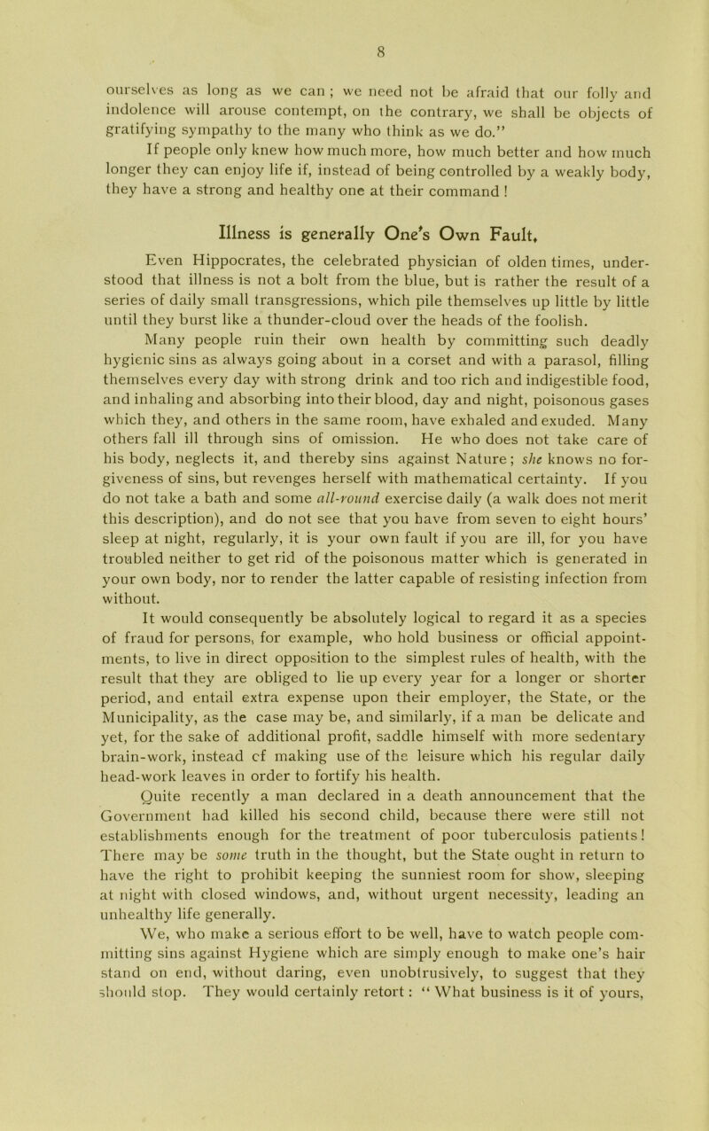 ourselves as long as we can ; we need not be afraid that our folly and indolence will arouse contempt, on the contrary, we shall be objects of gratifying sympathy to the many who think as we do.” If people only knew how much more, how much better and how inuch longer they can enjoy life if, instead of being controlled by a weakly body, they have a strong and healthy one at their command ! Illness is generally One's Own Fault, Even Hippocrates, the celebrated physician of olden times, under- stood that illness is not a bolt from the blue, but is rather the result of a series of daily small transgressions, which pile themselves up little by little until they burst like a thunder-cloud over the heads of the foolish. Many people ruin their own health by committing such deadly hygienic sins as always going about in a corset and with a parasol, filling themselves every day with strong drink and too rich and indigestible food, and inhaling and absorbing into their biood, day and night, poisonous gases which they, and others in the same room, have exhaled andexuded. Many others fali ill through sins of omission. He who does not take care of his body, neglects it, and thereby sins against Nature; she knows no for- giveness of sins, but revenges herself with mathematical certainty. If you do not take a bath and some all-round exercise daily (a walk does not merit this description), and do not see that you have from seven to eight hours’ sleep at night, regularly, it is your own fault if you are ill, for you have troubled neither to get rid of the poisonous matter which is generated in your own body, nor to render the latter capable of resisting infection from without. It would consequently be absolutely logical to regard it as a species of fraud for persons, for example, who hold business or official appoint- ments, to live in direct opposition to the simplest rules of health, with the result that they are obliged to lie up every year for a longer or shorter period, and entail extra expense upon their employer, the State, or the Municipality, as the case may be, and similarly, if a man be delicate and yet, for the sake of additional profit, saddle himself with more sedentary brain-work, instead cf making use of the leisure which his regular daily head-work leaves in order to fortify his health. Quite recently a man declared in a death announcement that the Government had killed his second child, because there were still not establishments enough for the treatment of poor tuberculosis patients ! There may be some truth in the thought, but the State ought in return to have the right to prohibit keeping the sunniest room for show, sleeping at night with closed windows, and, without urgent necessity, leading an unhealthy life generally. We, who make a serious effort to be well, have to watch people com- mitting sins against Hygiene which are simply enough to make one’s hair stand on end, without daring, even unobtrusively, to suggest that they should stop. They would certainly retort : “ What business is it of yours,