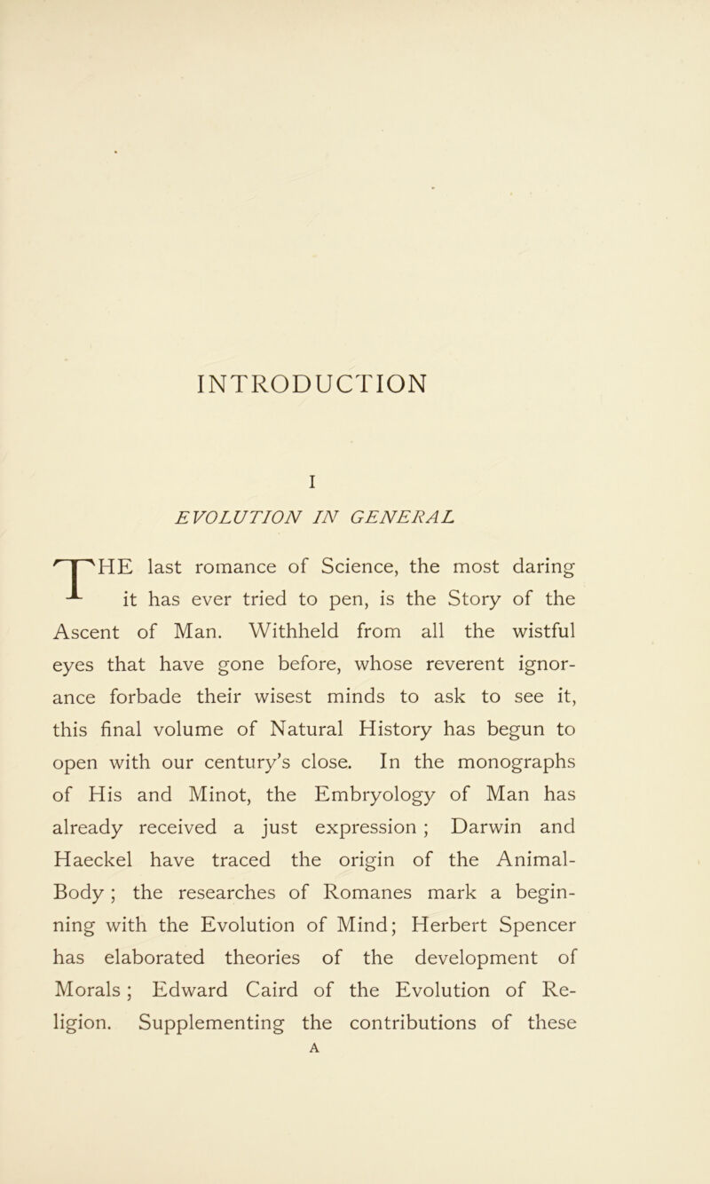 INTRODUCTION I EVOLUTION IN GENERAL HE last romance of Science, the most daring it has ever tried to pen, is the Story of the Ascent of Man. Withheld from all the wistful eyes that have gone before, whose reverent ignor- ance forbade their wisest minds to ask to see it, this final volume of Natural History has begun to open with our century’s close. In the monographs of His and Minot, the Embryology of Man has already received a just expression ; Darwin and Haeckel have traced the origin of the Animal- Body ; the researches of Romanes mark a begin- ning with the Evolution of Mind; Herbert Spencer has elaborated theories of the development of Morals; Edward Caird of the Evolution of Re- ligion. Supplementing the contributions of these A