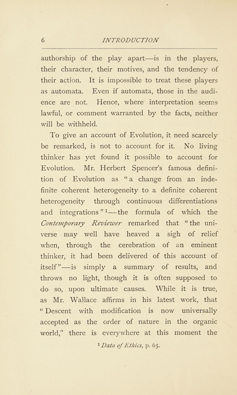 authorship of the play apart—is in the players, their character, their motives, and the tendency of their action. It is impossible to treat these players as automata. Even if automata, those in the audi- ence are not. Hence, where interpretation seems lawful, or comment warranted by the facts, neither will be withheld. To give an account of Evolution, it need scarcely be remarked, is not to account for it. No living thinker has yet found it possible to account for Evolution. Mr. Herbert Spencer’s famous defini- tion of Evolution as “ a change from an inde- finite coherent heterogeneity to a definite coherent heterogeneity through continuous differentiations and integrations ” ^—the formula of which the Contemporary Reviewer remarked that “ the uni- verse may well have heaved a sigh of relief when, through the cerebration of an eminent thinker, it had been delivered of this account of itself”—is simply a summary of results, and throws no light, though it is often supposed to do so, upon ultimate causes. While it is true, as Mr. Wallace affirms in his latest work, that “ Descent with modification is now universally accepted as the order of nature in the organic world,” there is everywhere at this moment the Data of Ethics^ p. 65.