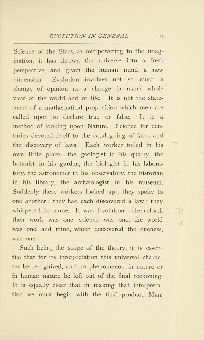 Science of the Stars, as overpowering to the imag- ination, it has thrown the universe into a fresh perspective, and given the human mind a new dimension. Evolution involves not so much a change of opinion as a change in man’s whole view of the world and of life. It is not the state- ment of a mathematical proposition which men are called upon to declare true or false. It is a method of looking upon Nature. Science for cen- turies devoted itself to the cataloguing of facts and the discovery of laws. Each worker toiled in his own little place—the geologist in his quarry, the botanist in his garden, the biologist in his labora- tory, the astronomer in his observatory, the historian in his library, the archaeologist in his museum. Suddenly these workers looked up ; they spoke to one another ; they had each discovered a law ; they whispered its name. It was Evolution. Henceforth their work was one, science was one, the world was one, and mind, which discovered the oneness, was one. Such being the scope of the theory, it is essen- tial that for its interpretation this universal charac- ter be recognized, and no phenomenon in nature or in human nature be left out of the final reckoning. It is equally clear that in making that interpreta- tion we must begin with the final product, Man.