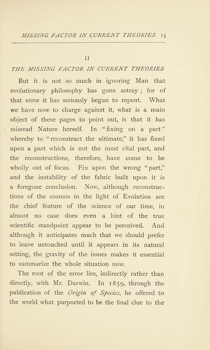 II THE MISSING FACTOR IN CURRENT THEORIES But it is not so much in ignoring Man that evolutionary philosophy has gone astray ; for of that error it has seriously begun to repent. What we have now to charge against it, what is a main object of these pages to point out, is that it has misread Nature herself. In “ fixing on a part whereby to “ reconstruct the ultimate,” it has fixed upon a part which is not the most vital part, and the reconstructions, therefore, have come to be wholly out of focus. Fix upon the wrong “ part,” and the instability of the fabric built upon it is a foregone conclusion. Now, although reconstruc- tions of the cosmos in the light of Evolution are the chief feature of the science of our time, in almost no case does even a hint of the true scientific standpoint appear to be perceived. And although it anticipates much that we should prefer to leave untouched until it appears in its natural setting, the gravity of the issues makes it essential to summarize the whole situation now. The root of the error lies, indirectly rather than directly, with Mr. Darwin. In 1859, through the publication of the Origin of Species, he offered to the world what purported to be the final clue to the