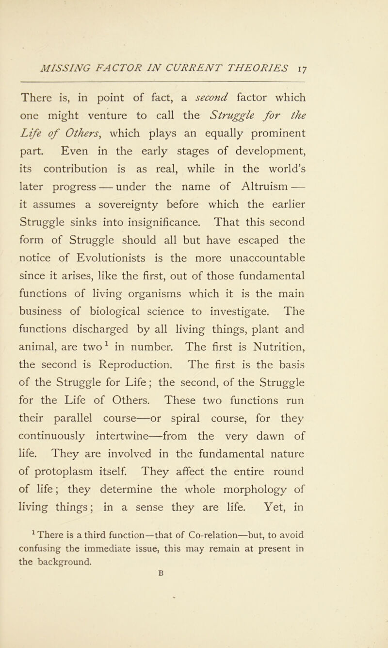 There is, in point of fact, a second factor which one might venture to call the Struggle for the Life of Others^ which plays an equally prominent part. Even in the early stages of development, its contribution is as real, while in the world’s later progress — under the name of Altruism — it assumes a sovereignty before which the earlier Struggle sinks into insignificance. That this second form of Struggle should all but have escaped the notice of Evolutionists is the more unaccountable since it arises, like the first, out of those fundamental functions of living organisms which it is the main business of biological science to investigate. The functions discharged by all living things, plant and animal, are two ^ in number. The first is Nutrition, the second is Reproduction. The first is the basis of the Struggle for Life; the second, of the Struggle for the Life of Others. These two functions run their parallel course—or spiral course, for they continuously intertwine—from the very dawn of life. They are involved in the fundamental nature of protoplasm itself They affect the entire round of life; they determine the whole morphology of living things; in a sense they are life. Yet, in ^ There is a third function—that of Co-relation—but, to avoid confusing the immediate issue, this may remain at present in the background. B