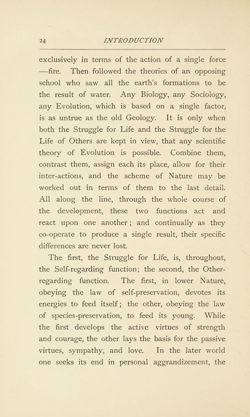 exclusively in terms of the action of a single force —fire. Then followed the theories of an opposing school who saw all the earth’s formations to be the result of water. Any Biology, any Sociology, any Evolution, which is based on a single factor, is as untrue as the old Geology. It is only when both the Struggle for Life and the Struggle for the Life of Others are kept in view, that any scientific theory of Evolution is possible. Combine them, contrast them, assign each its place, allow for their inter-actions, and the scheme of Nature may be worked out in terms of them to the last detail. All along the line, through the whole course of the development, these two functions act and react upon one another; and continually as they co-operate to produce a single result, their specific differences are never lost. The first, the Struggle for Life, is, throughout, the Self-regarding function; the second, the Other- regarding function. The first, in lower Nature, obeying the law of self-preservation, devotes its energies to feed itself; the other, obeying the law of species-preservation, to feed its young. While the first develops the active virtues of strength and courage, the other lays the basis for the passive virtues, sympathy, and love. In the later world one seeks its end in personal aggrandizement, the