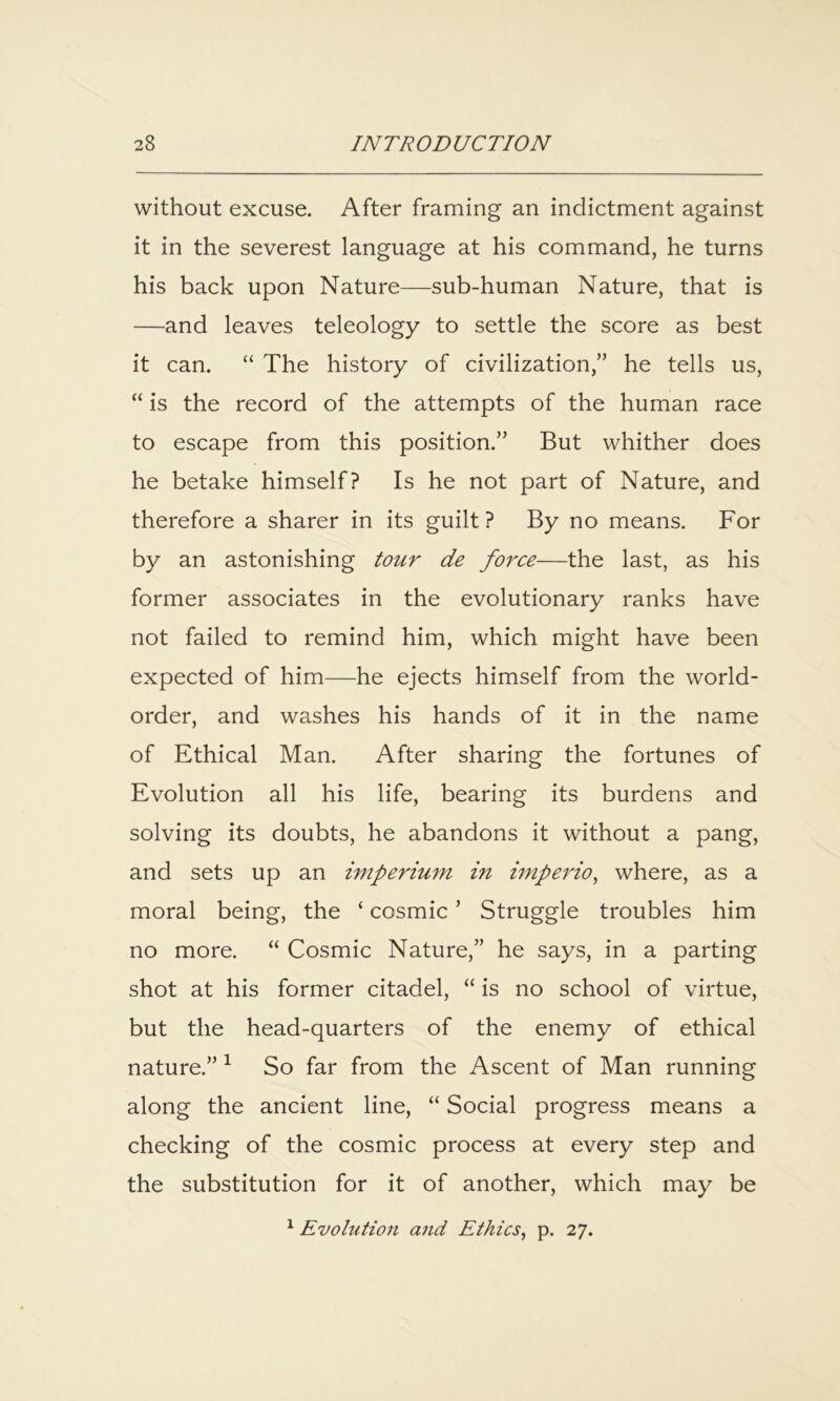 without excuse. After framing an indictment against it in the severest language at his command, he turns his back upon Nature—sub-human Nature, that is —and leaves teleology to settle the score as best it can. “ The history of civilization,” he tells us, “ is the record of the attempts of the human race to escape from this position.” But whither does he betake himself? Is he not part of Nature, and therefore a sharer in its guilt? By no means. For by an astonishing tour de force—the last, as his former associates in the evolutionary ranks have not failed to remind him, which might have been expected of him—he ejects himself from the world- order, and washes his hands of it in the name of Ethical Man. After sharing the fortunes of Evolution all his life, bearing its burdens and solving its doubts, he abandons it without a pang, and sets up an imperium in imperio^ where, as a moral being, the ‘ cosmic ’ Struggle troubles him no more. “ Cosmic Nature,” he says, in a parting shot at his former citadel, “ is no school of virtue, but the head-quarters of the enemy of ethical nature.” ^ So far from the Ascent of Man running along the ancient line, “ Social progress means a checking of the cosmic process at every step and the substitution for it of another, which may be