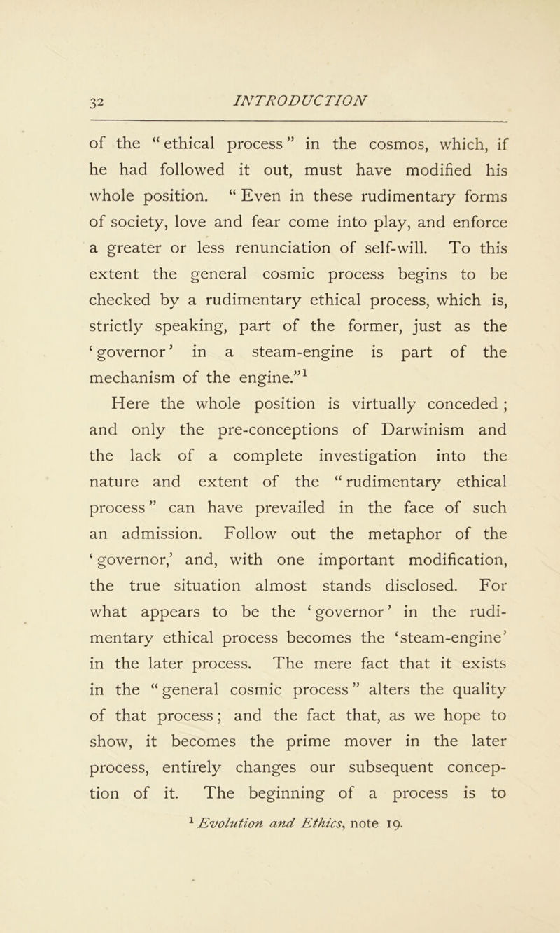 of the “ ethical process ” in the cosmos, which, if he had followed it out, must have modified his whole position. “ Even in these rudimentary forms of society, love and fear come into play, and enforce a greater or less renunciation of self-will. To this extent the general cosmic process begins to be checked by a rudimentary ethical process, which is, strictly speaking, part of the former, just as the ‘ governor ^ in a steam-engine is part of the mechanism of the engine.”^ Here the whole position is virtually conceded; and only the pre-conceptions of Darwinism and the lack of a complete investigation into the nature and extent of the “ rudimentar}^ ethical process ” can have prevailed in the face of such an admission. Follow out the metaphor of the ‘ governor,’ and, with one important modification, the true situation almost stands disclosed. For what appears to be the ‘ governor ’ in the rudi- mentary ethical process becomes the ‘steam-engine’ in the later process. The mere fact that it exists in the “ general cosmic process ” alters the quality of that process; and the fact that, as we hope to show, it becomes the prime mover in the later process, entirely changes our subsequent concep- tion of it. The beginning of a process is to