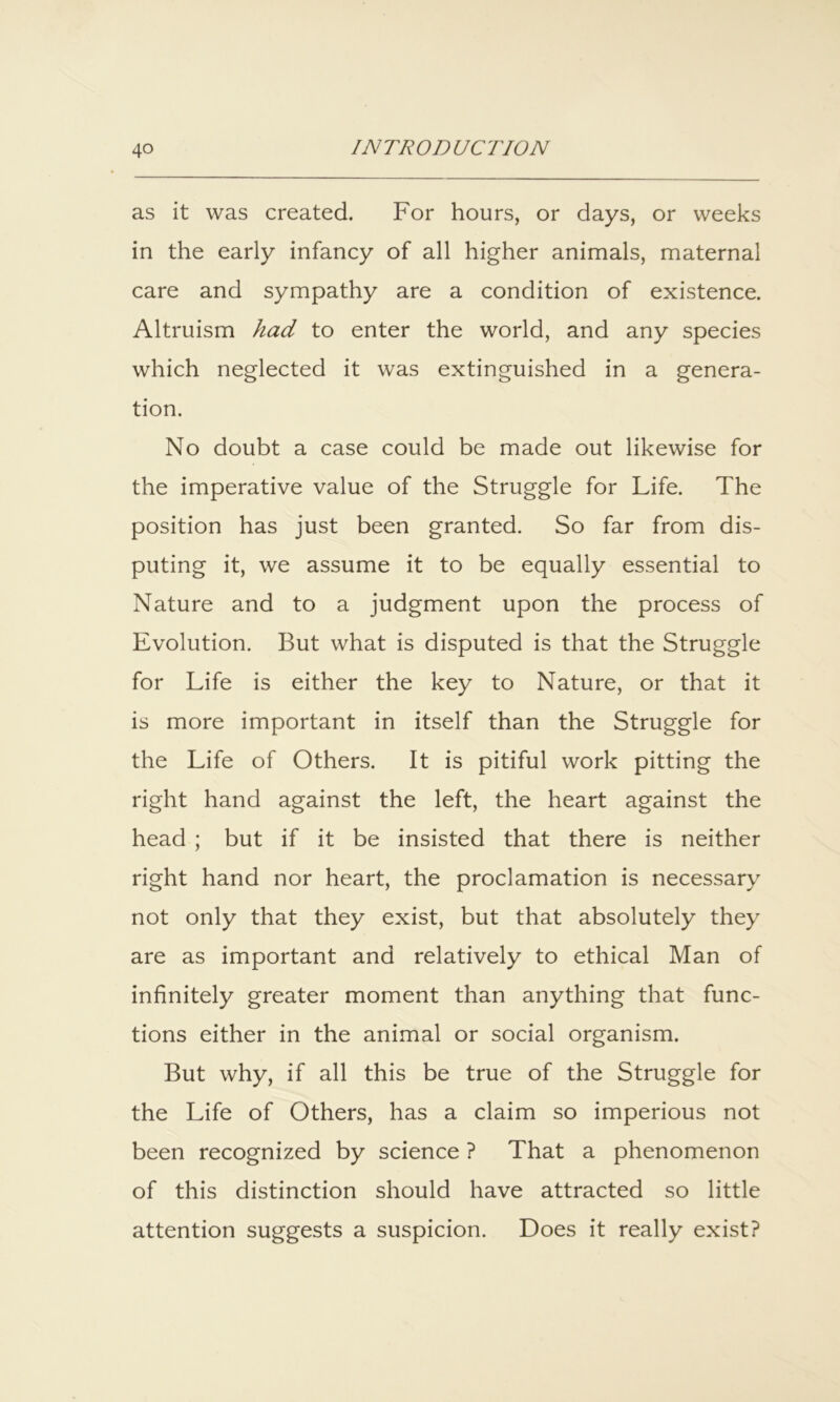 as it was created. For hours, or days, or weeks in the early infancy of all higher animals, maternal care and sympathy are a condition of existence. Altruism had to enter the world, and any species which neglected it was extinguished in a genera- tion. No doubt a case could be made out likewise for the imperative value of the Struggle for Life. The position has just been granted. So far from dis- puting it, we assume it to be equally essential to Nature and to a judgment upon the process of Evolution. But what is disputed is that the Struggle for Life is either the key to Nature, or that it is more important in itself than the Struggle for the Life of Others. It is pitiful work pitting the right hand against the left, the heart against the head ; but if it be insisted that there is neither right hand nor heart, the proclamation is necessary not only that they exist, but that absolutely they are as important and relatively to ethical Man of infinitely greater moment than anything that func- tions either in the animal or social organism. But why, if all this be true of the Struggle for the Life of Others, has a claim so imperious not been recognized by science ? That a phenomenon of this distinction should have attracted so little attention suggests a suspicion. Does it really exist?