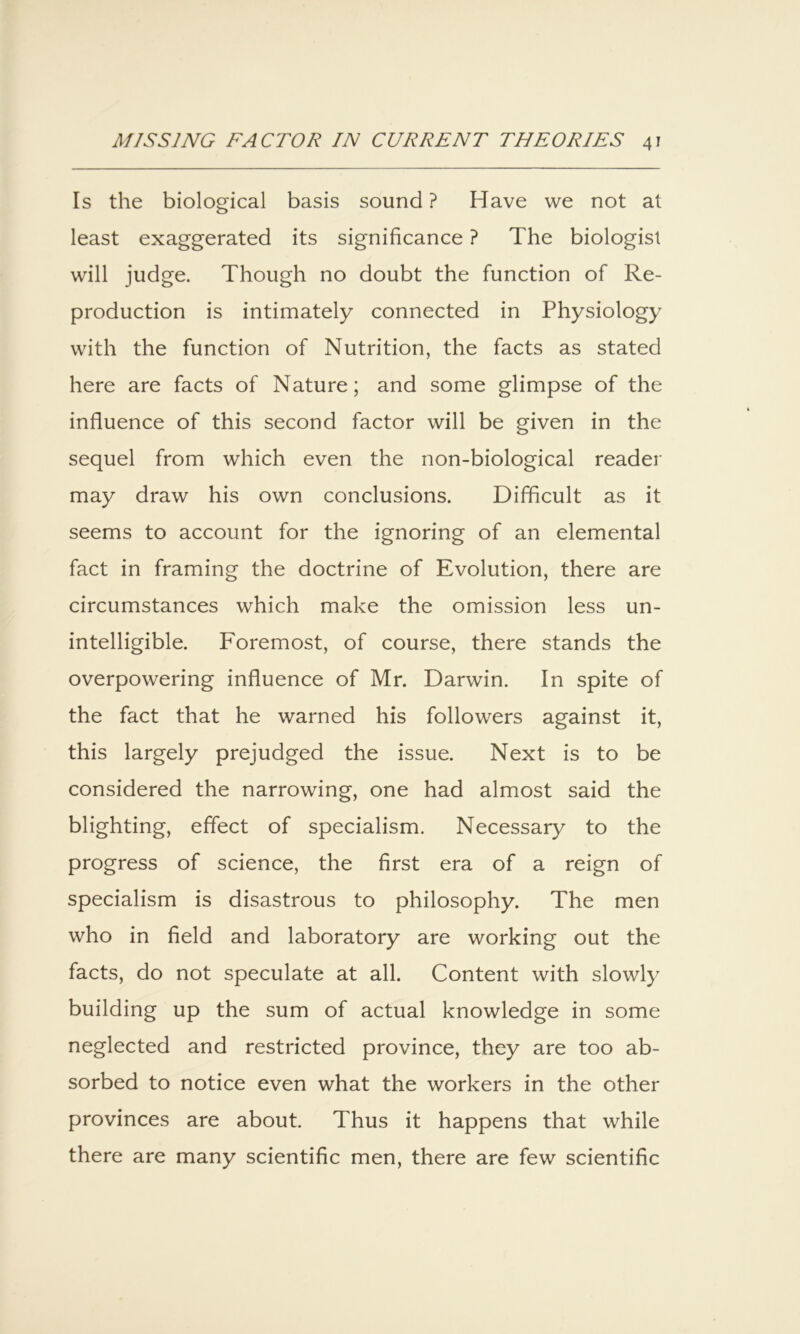 Is the biological basis sound ? Have we not at least exaggerated its significance ? The biologist will judge. Though no doubt the function of Re- production is intimately connected in Physiology with the function of Nutrition, the facts as stated here are facts of Nature; and some glimpse of the influence of this second factor will be given in the sequel from which even the non-biological reader may draw his own conclusions. Difficult as it seems to account for the ignoring of an elemental fact in framing the doctrine of Evolution, there are circumstances which make the omission less un- intelligible. Foremost, of course, there stands the overpowering influence of Mr. Darwin. In spite of the fact that he warned his followers against it, this largely prejudged the issue. Next is to be considered the narrowing, one had almost said the blighting, effect of specialism. Necessary to the progress of science, the first era of a reign of specialism is disastrous to philosophy. The men who in field and laboratory are working out the facts, do not speculate at all. Content with slowly building up the sum of actual knowledge in some neglected and restricted province, they are too ab- sorbed to notice even what the workers in the other provinces are about. Thus it happens that while there are many scientific men, there are few scientific