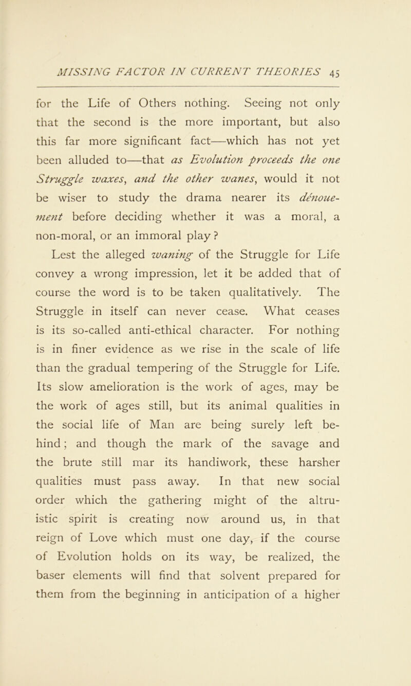 for the Life of Others nothing. Seeing not only that the second is the more important, but also this far more significant fact—which has not yet been alluded to—that as Evolution proceeds the one Struggle waxes^ and the other wanes^ would it not be wiser to study the drama nearer its denoue- ment before deciding whether it was a moral, a non-moral, or an immoral play ? Lest the alleged loaning of the Struggle for Life convey a wrong impression, let it be added that of course the word is to be taken qualitatively. The Struggle in itself can never cease. What ceases is its so-called anti-ethical character. For nothing is in finer evidence as we rise in the scale of life than the gradual tempering of the Struggle for Life. Its slow amelioration is the work of ages, may be the work of ages still, but its animal qualities in the social life of Man are being surely left be- hind ; and though the mark of the savage and the brute still mar its handiwork, these harsher qualities must pass away. In that new social order which the gathering might of the altru- istic spirit is creating now around us, in that reign of Love which must one day, if the course of Evolution holds on its way, be realized, the baser elements will find that solvent prepared for them from the beginning in anticipation of a higher