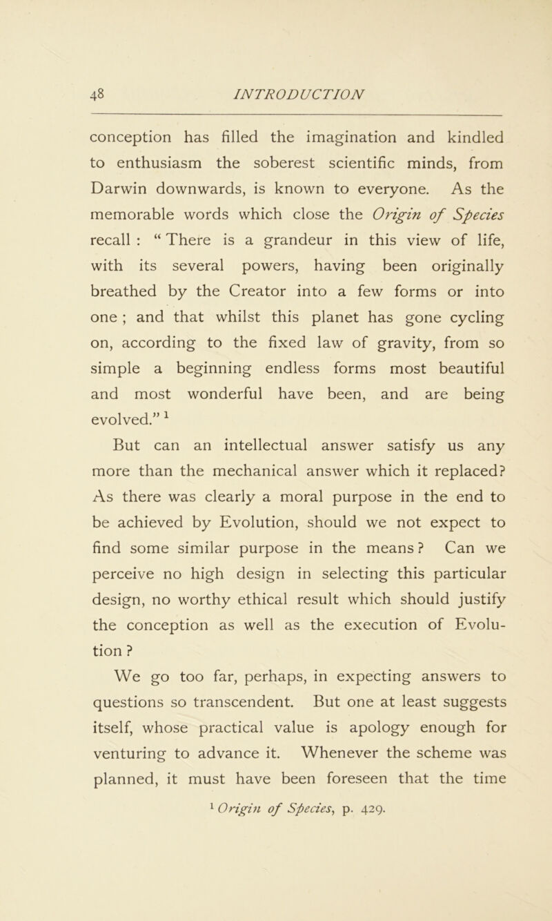 conception has filled the imagination and kindled to enthusiasm the soberest scientific minds, from Darwin downwards, is known to everyone. As the memorable words which close the Origin of Species recall : “ There is a grandeur in this view of life, with its several powers, having been originally breathed by the Creator into a few forms or into one ; and that whilst this planet has gone cycling on, according to the fixed law of gravity, from so simple a beginning endless forms most beautiful and most wonderful have been, and are being evolved.” ^ But can an intellectual answer satisfy us any more than the mechanical answer which it replaced? As there was clearly a moral purpose in the end to be achieved by Evolution, should we not expect to find some similar purpose in the means ? Can we perceive no high design in selecting this particular design, no worthy ethical result which should justify the conception as well as the execution of Evolu- tion ? We go too far, perhaps, in expecting answers to questions so transcendent. But one at least suggests itself, whose practical value is apology enough for venturing to advance it. Whenever the scheme was planned, it must have been foreseen that the time ^ Q right of Species^ p. 429.