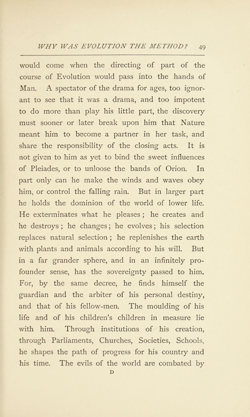 would come when the directing of part of the course of Evolution would pass into the hands of Man. A spectator of the drama for ages, too ignor- ant to see that it was a drama, and too impotent to do more than play his little part, the discovery must sooner or later break upon him that Nature meant him to become a partner in her task, and share the responsibility of the closing acts. It is not given to him as yet to bind the sweet influences of Pleiades, or to unloose the bands of Orion. In part only can he make the winds and waves obey him, or control the falling rain. But in larger part he holds the dominion of the world of lower life. He exterminates what he pleases ; he creates and he destroys ; he changes; he evolves; his selection replaces natural selection ; he replenishes the earth with plants and animals according to his will. But in a far grander sphere, and in an infinitely pro- founder sense, has the sovereignty passed to him. For, by the same decree, he finds himself the guardian and the arbiter of his personal destiny, and that of his fellow-men. The moulding of his life and of his children’s children in measure lie with him. Through institutions of his creation, through Parliaments, Churches, Societies, Schools, he shapes the path of progress for his country and his time. The evils of the world are combated by