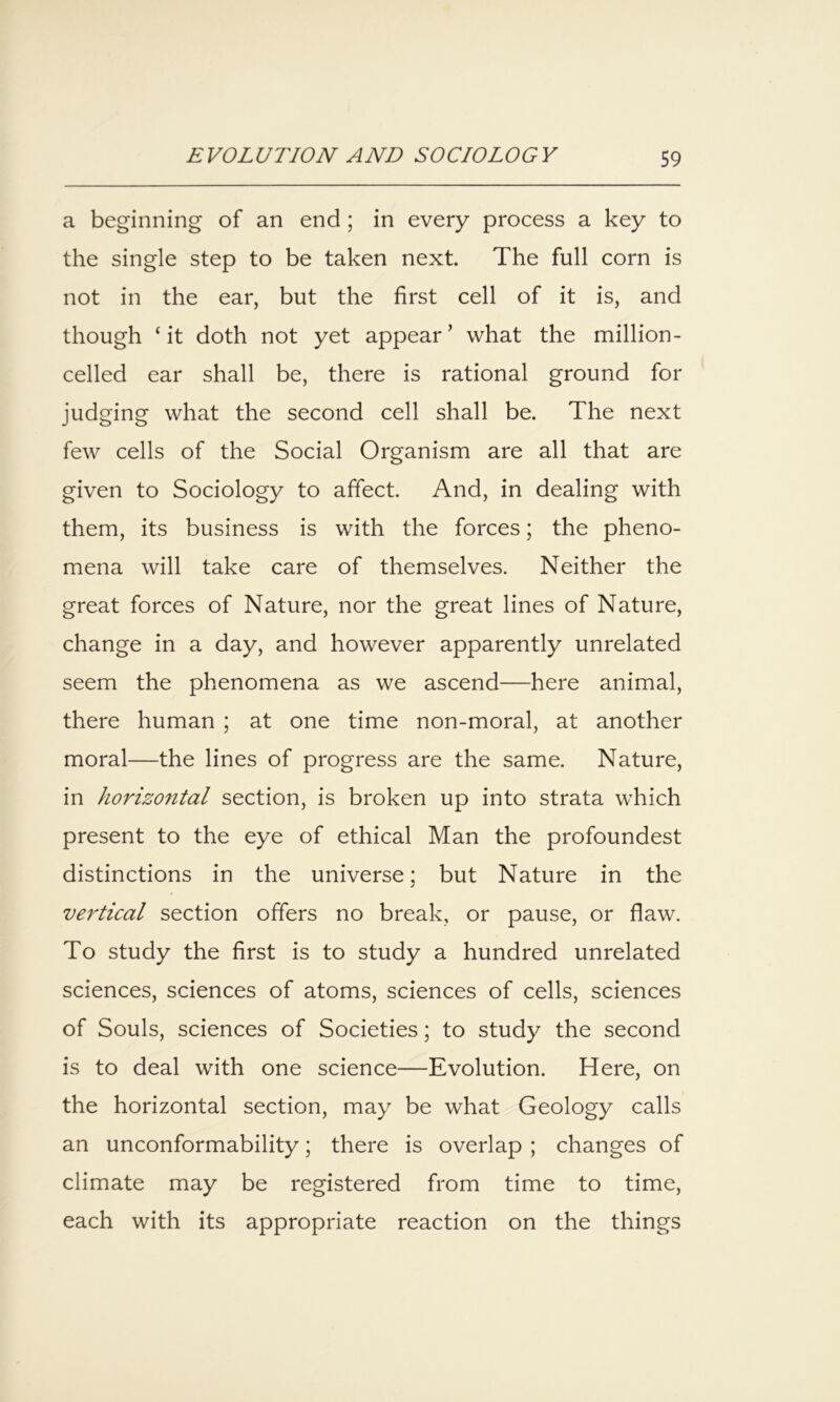 a beginning of an end; in every process a key to the single step to be taken next. The full corn is not in the ear, but the first cell of it is, and though ‘it doth not yet appear’ what the million- celled ear shall be, there is rational ground for judging what the second cell shall be. The next few cells of the Social Organism are all that are given to Sociology to affect. And, in dealing with them, its business is with the forces; the pheno- mena will take care of themselves. Neither the great forces of Nature, nor the great lines of Nature, change in a day, and however apparently unrelated seem the phenomena as we ascend—here animal, there human ; at one time non-moral, at another moral—the lines of progress are the same. Nature, in horizontal section, is broken up into strata which present to the eye of ethical Man the profoundest distinctions in the universe; but Nature in the vertical section offers no break, or pause, or flaw. To study the first is to study a hundred unrelated sciences, sciences of atoms, sciences of cells, sciences of Souls, sciences of Societies; to study the second is to deal with one science—Evolution. Here, on the horizontal section, may be what Geology calls an unconformability; there is overlap; changes of climate may be registered from time to time, each with its appropriate reaction on the things