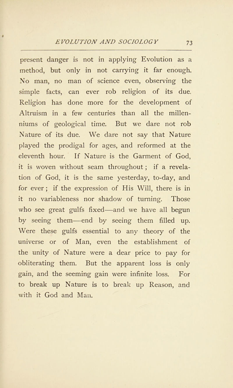 present danger is not in applying Evolution as a method, but only in not carrying it far enough. No man, no man of science even, observing the simple facts, can ever rob religion of its due. Religion has done more for the development of Altruism in a few centuries than all the millen- niums of geological time. But we dare not rob Nature of its due. We dare not say that Nature played the prodigal for ages, and reformed at the eleventh hour. If Nature is the Garment of God, it is woven without seam throughout; if a revela- tion of God, it is the same yesterday, to-day, and for ever ; if the expression of His Will, there is in it no variableness nor shadow of turning. Those who see great gulfs fixed—and we have all begun by seeing them—end by seeing them filled up. Were these gulfs essential to any theory of the universe or of Man, even the establishment of the unity of Nature were a dear price to pay for obliterating them. But the apparent loss is only gain, and the seeming gain were infinite loss. For to break up Nature is to break up Reason, and with it God and Man.