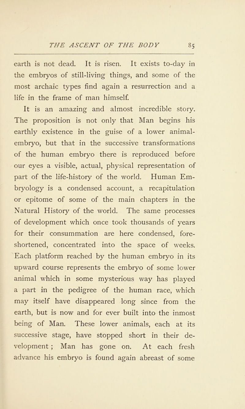 earth is not dead. It is risen. It exists to-day in the embryos of still-living things, and some of the most archaic types find again a resurrection and a life in the frame of man himself. It is an amazing and almost incredible story. The proposition is not only that Man begins his earthly existence in the guise of a lower animal- embryo, but that in the successive transformations of the human embryo there is reproduced before our eyes a visible, actual, physical representation of part of the life-history of the world. Human Em- bryology is a condensed account, a recapitulation or epitome of some of the main chapters in the Natural History of the world. The same processes of development which once took thousands of years for their consummation are here condensed, fore- shortened, concentrated into the space of weeks. Each platform reached by the human embryo in its upward course represents the embryo of some lower animal which in some mysterious way has played a part in the pedigree of the human race, which may itself have disappeared long since from the earth, but is now and for ever built into the inmost being of Man. These lower animals, each at its successive stage, have stopped short in their de- velopment ; Man has gone on. At each fresh advance his embryo is found again abreast of some