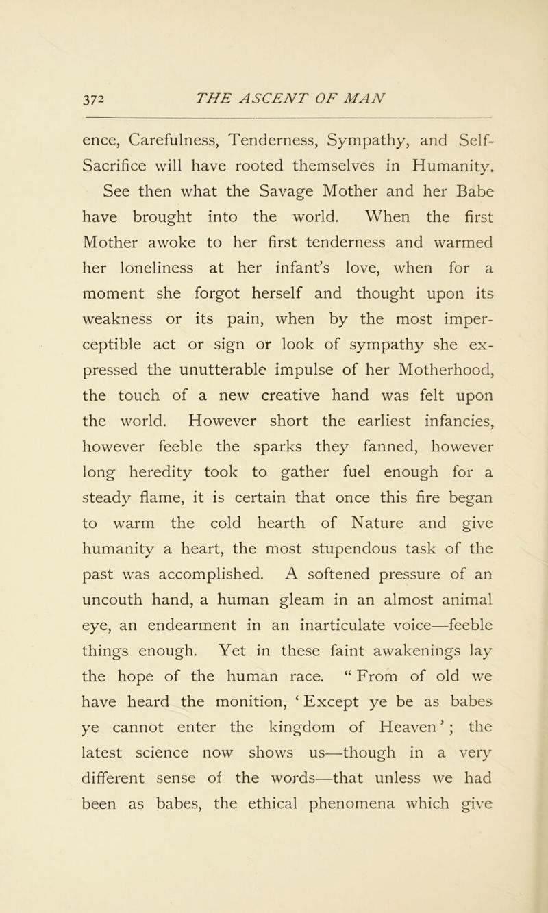 ence, Carefulness, Tenderness, Sympathy, and Self- Sacrifice will have rooted themselves in Humanity. See then what the Savage Mother and her Babe have brought into the world. When the first Mother awoke to her first tenderness and warmed her loneliness at her infant’s love, when for a moment she forgot herself and thought upon its weakness or its pain, when by the most imper- ceptible act or sign or look of sympathy she ex- pressed the unutterable impulse of her Motherhood, the touch of a new creative hand was felt upon the world. However short the earliest infancies, however feeble the sparks they fanned, however long heredity took to gather fuel enough for a steady flame, it is certain that once this fire began to warm the cold hearth of Nature and give humanity a heart, the most stupendous task of the past was accomplished. A softened pressure of an uncouth hand, a human gleam in an almost animal eye, an endearment in an inarticulate voice—feeble things enough. Yet in these faint awakenings lay the hope of the human race. “ From of old we have heard the monition, ‘ Except ye be as babes ye cannot enter the kingdom of Heaven ’ ; the latest science now shows us—though in a very different sense of the words—that unless we had been as babes, the ethical phenomena which give
