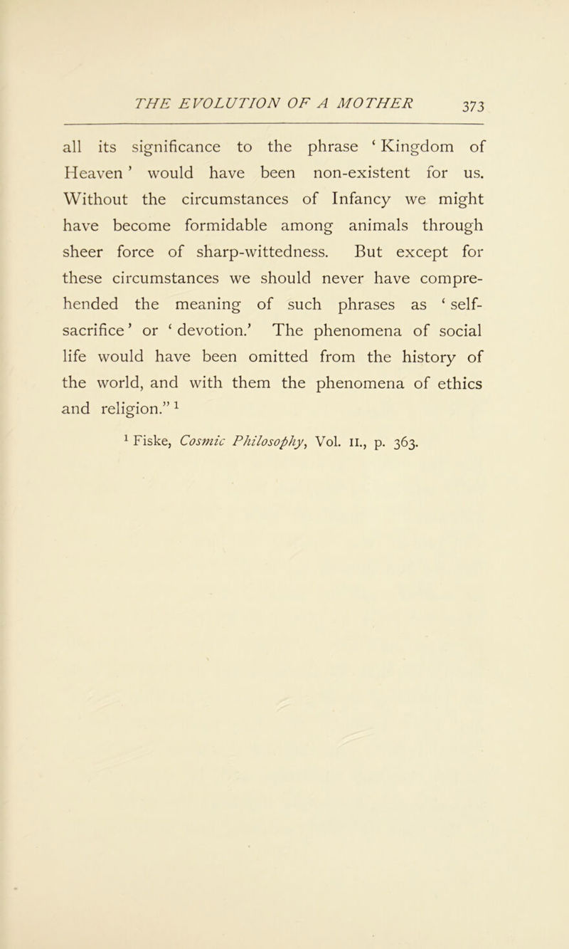 all its significance to the phrase ‘ Kingdom of Heaven ’ would have been non-existent for us. Without the circumstances of Infancy we might have become formidable among animals through sheer force of sharp-wittedness. But except for these circumstances we should never have compre- hended the meaning of such phrases as ‘ self- sacrifice ’ or ‘ devotion.’ The phenomena of social life would have been omitted from the history of the world, and with them the phenomena of ethics and religion.” ^ ^ Fiske, Cos?nic Philosophy^ Vol. ii., p. 363.