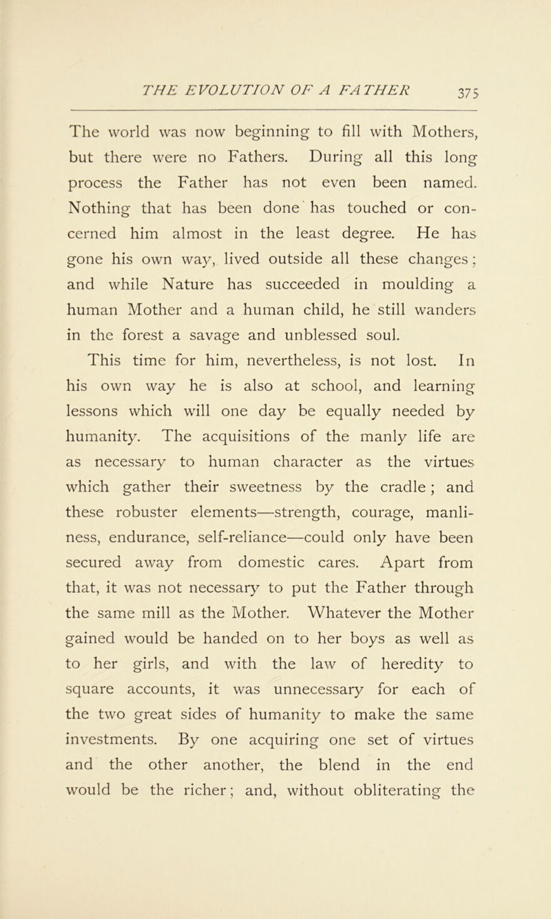 The world was now beginning to fill with Mothers, but there were no Fathers. During all this long process the Father has not even been named. Nothing that has been done 'has touched or con- cerned him almost in the least degree. He has gone his own way, lived outside all these changes; and while Nature has succeeded in moulding a human Mother and a human child, he still wanders in the forest a savage and unblessed soul. This time for him, nevertheless, is not lost. In his own way he is also at school, and learning lessons which will one day be equally needed by humanity. The acquisitions of the manly life are as necessary to human character as the virtues which gather their sweetness by the cradle; and these robuster elements—strength, courage, manli- ness, endurance, self-reliance—could only have been secured away from domestic cares. Apart from that, it was not necessary to put the Father through the same mill as the Mother. Whatever the Mother gained would be handed on to her boys as well as to her girls, and with the law of heredity to square accounts, it was unnecessary for each of the two great sides of humanity to make the same investments. By one acquiring one set of virtues and the other another, the blend in the end would be the richer; and, without obliterating the