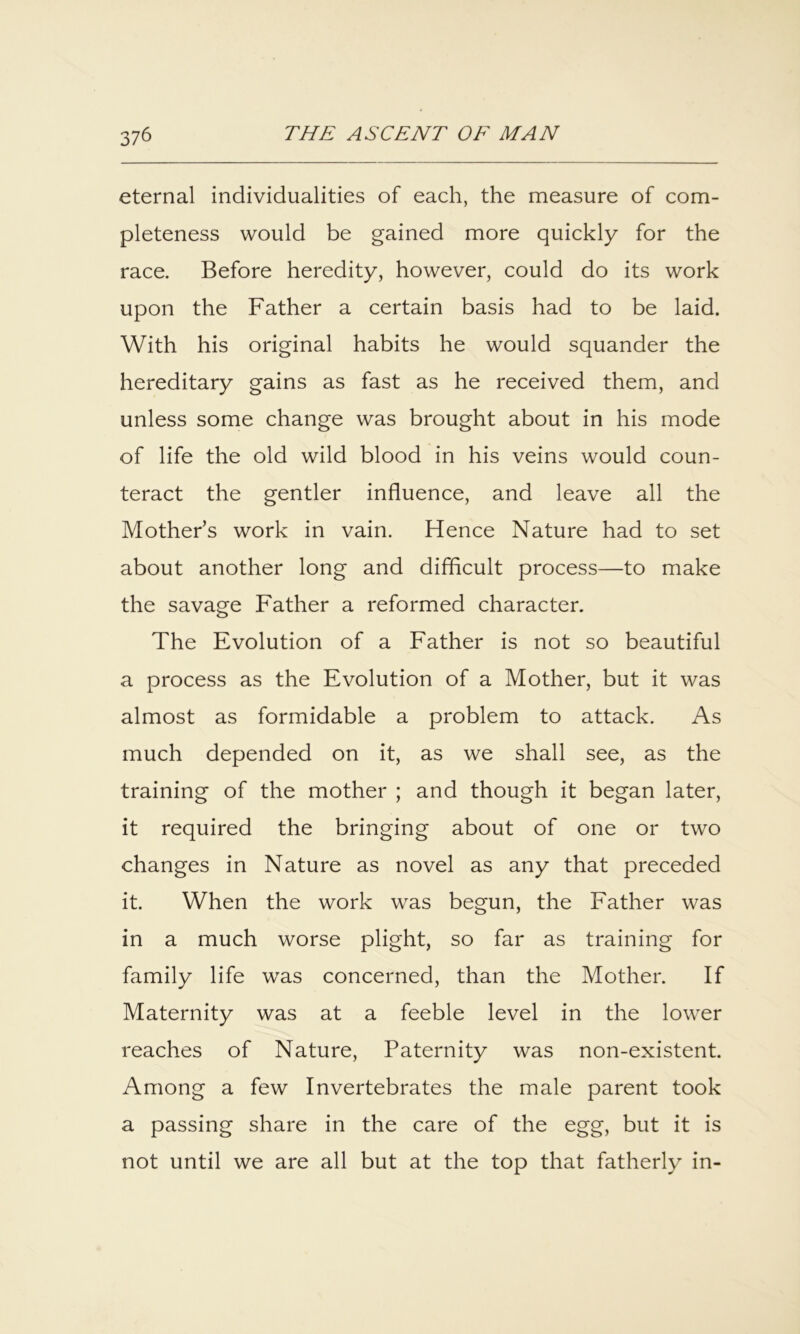 eternal individualities of each, the measure of com- pleteness would be gained more quickly for the race. Before heredity, however, could do its work upon the Father a certain basis had to be laid. With his original habits he would squander the hereditary gains as fast as he received them, and unless some change was brought about in his mode of life the old wild blood in his veins would coun- teract the gentler influence, and leave all the Mother’s work in vain. Hence Nature had to set about another long and difflcult process—to make the savage Father a reformed character. The Evolution of a Father is not so beautiful a process as the Evolution of a Mother, but it was almost as formidable a problem to attack. As much depended on it, as we shall see, as the training of the mother ; and though it began later, it required the bringing about of one or two changes in Nature as novel as any that preceded it. When the work was begun, the Father was in a much worse plight, so far as training for family life was concerned, than the Mother. If Maternity was at a feeble level in the lower reaches of Nature, Paternity was non-existent. Among a few Invertebrates the male parent took a passing share in the care of the egg, but it is not until we are all but at the top that fatherly in-