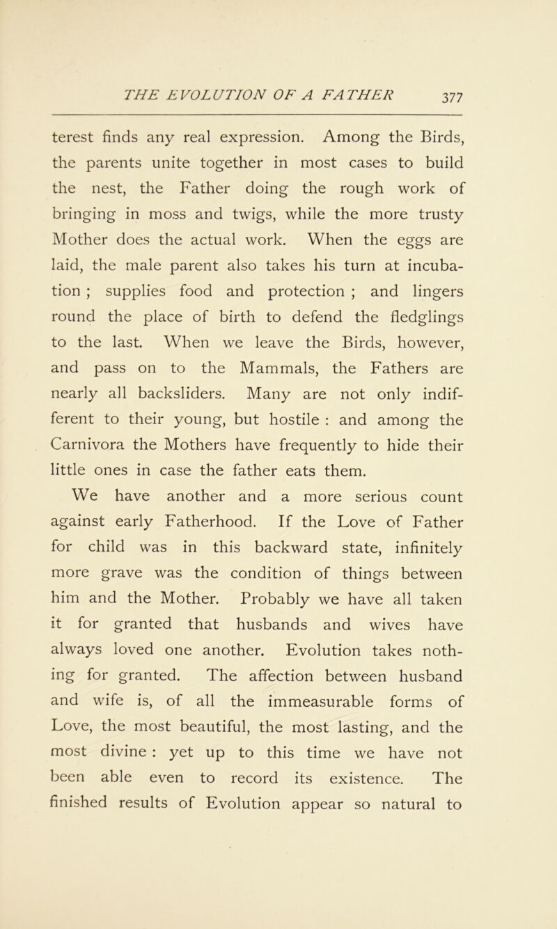 terest finds any real expression. Among the Birds, the parents unite together in most cases to build the nest, the Father doing the rough work of bringing in moss and twigs, while the more trusty Mother does the actual work. When the eggs are laid, the male parent also takes his turn at incuba- tion ; supplies food and protection ; and lingers round the place of birth to defend the fledglings to the last. When we leave the Birds, however, and pass on to the Mammals, the Fathers are nearly all backsliders. Many are not only indif- ferent to their young, but hostile : and among the Carnivora the Mothers have frequently to hide their little ones in case the father eats them. We have another and a more serious count against early Fatherhood. If the Love of Father for child was in this backward state, infinitely more grave was the condition of things between him and the Mother. Probably we have all taken it for granted that husbands and wives have always loved one another. Evolution takes noth- ing for granted. The affection between husband and wife is, of all the immeasurable forms of Love, the most beautiful, the most lasting, and the most divine : yet up to this time we have not been able even to record its existence. The finished results of Evolution appear so natural to