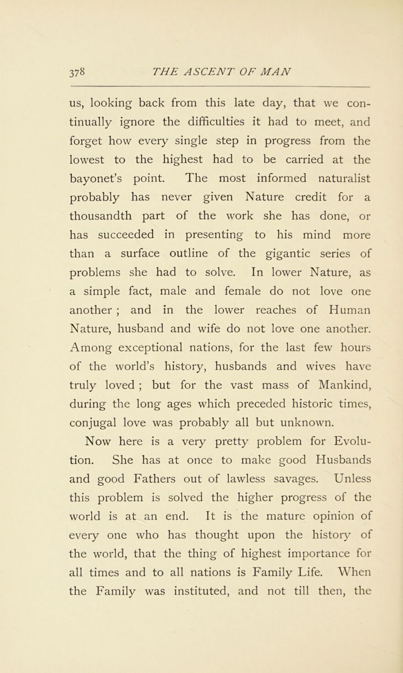 us, looking back from this late day, that we con- tinually ignore the difficulties it had to meet, and forget how every single step in progress from the lowest to the highest had to be carried at the bayonet’s point. The most informed naturalist probably has never given Nature credit for a thousandth part of the work she has done, or has succeeded in presenting to his mind more than a surface outline of the gigantic series of problems she had to solve. In lower Nature, as a simple fact, male and female do not love one another ; and in the lower reaches of Human Nature, husband and wife do not love one another. Among exceptional nations, for the last few hours of the world’s history, husbands and wives have truly loved ; but for the vast mass of Mankind, during the long ages which preceded historic times, conjugal love was probably all but unknown. Now here is a very pretty problem for Evolu- tion. She has at once to make good Husbands and good Fathers out of lawless savages. Unless this problem is solved the higher progress of the world is at an end. It is the mature opinion of every one who has thought upon the history of the world, that the thing of highest importance for all times and to all nations is Family Life. When the Family was instituted, and not till then, the